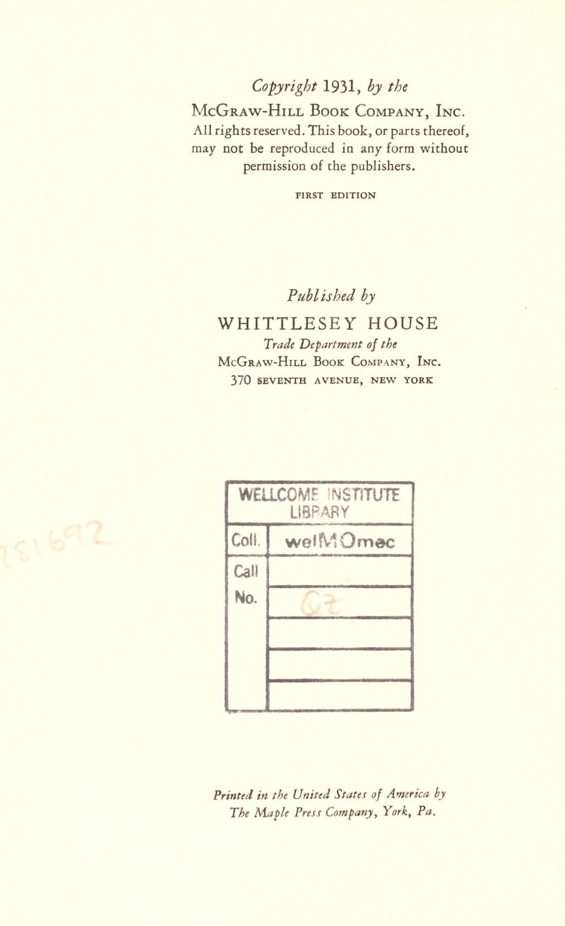 Copyright 1931, by the McGraw-Hill Book Company, Inc. All rights reserved. This book, or parts thereof, may not be reproduced in any form without permission of the publishers. FIRST EDITION Published by WHITTLESEY HOUSE Trade Department of the McGraw-Hill Book Company, Inc. 370 SEVENTH avenue, NEW YORK WEllCOMF INSTiTUTE LIBFARY Coll, weiMOmec Call No. Printed in the United States of America by The Maple Press Company, York, Pa.