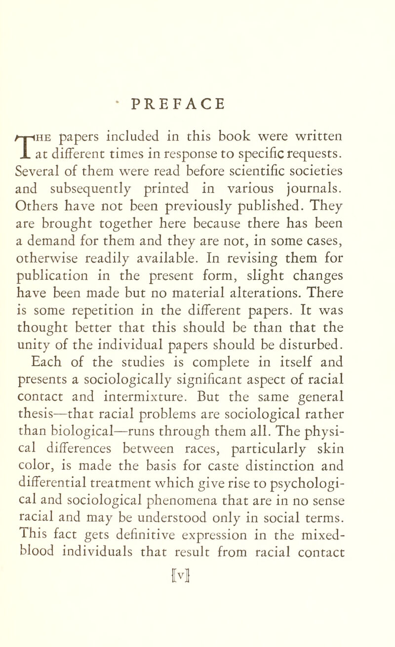 ‘ PREFACE The papers included in this book were written at different times in response to specific requests. Several of them were read before scientific societies and subsequently printed in various journals. Others have not been previously published. They are brought together here because there has been a demand for them and they are not, in some cases, otherwise readily available. In revising them for publication in the present form, slight changes have been made but no material alterations. There is some repetition in the different papers. It was thought better that this should be than that the unity of the individual papers should be disturbed. Each of the studies is complete in itself and presents a sociologically significant aspect of racial contact and intermixture. But the same general thesis—that racial problems are sociological rather than biological—runs through them all. The physi¬ cal differences between races, particularly skin color, is made the basis for caste distinction and differential treatment which give rise to psychologi¬ cal and sociological phenomena that are in no sense racial and may be understood only in social terms. This fact gets definitive expression in the mixed- blood individuals that result from racial contact w
