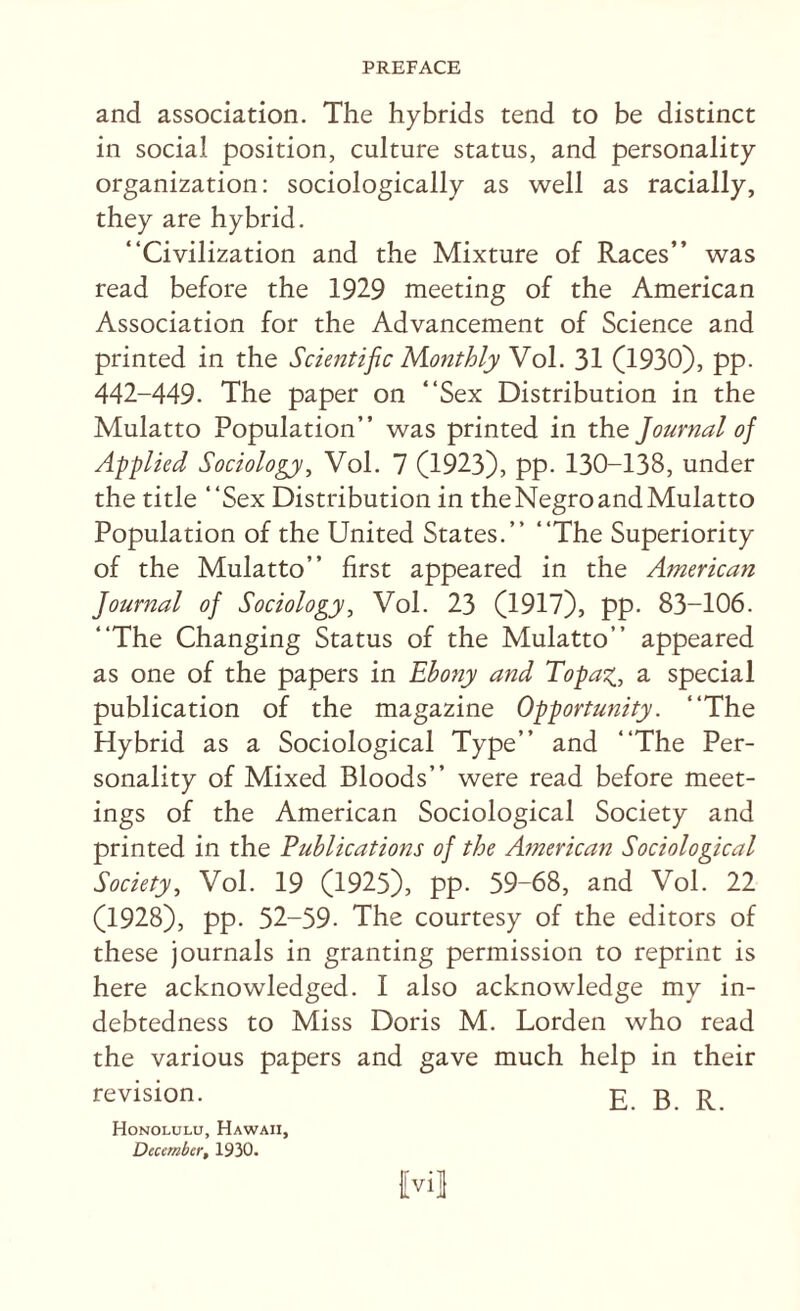 and association. The hybrids tend to be distinct in social position, culture status, and personality organization: sociologically as well as racially, they are hybrid. “Civilization and the Mixture of Races’’ was read before the 1929 meeting of the American Association for the Advancement of Science and printed in the Scientific Monthly Vol. 31 (1930), pp. 442-449. The paper on “Sex Distribution in the Mulatto Population’’ was printed in the Journal of Applied Sociology, Vol. 7 (1923), pp. 130-138, under the title “Sex Distribution in the Negro and Mulatto Population of the United States.” “The Superiority of the Mulatto” first appeared in the American Journal of Sociology, Vol. 23 (1917), pp. 83-106. “The Changing Status of the Mulatto” appeared as one of the papers in Ebony and Topa^., a special publication of the magazine Opportunity. “The Hybrid as a Sociological Type” and “The Per¬ sonality of Mixed Bloods” were read before meet¬ ings of the American Sociological Society and printed in the Publications of the American Sociological Society, Vol. 19 (1925), pp. 59-68, and Vol. 22 (1928), pp. 52-59. The courtesy of the editors of these journals in granting permission to reprint is here acknowledged. I also acknowledge my in¬ debtedness to Miss Doris M. Lorden who read the various papers and gave much help in their revision. g g g {vil Honolulu, Hawaii, December, 1930.
