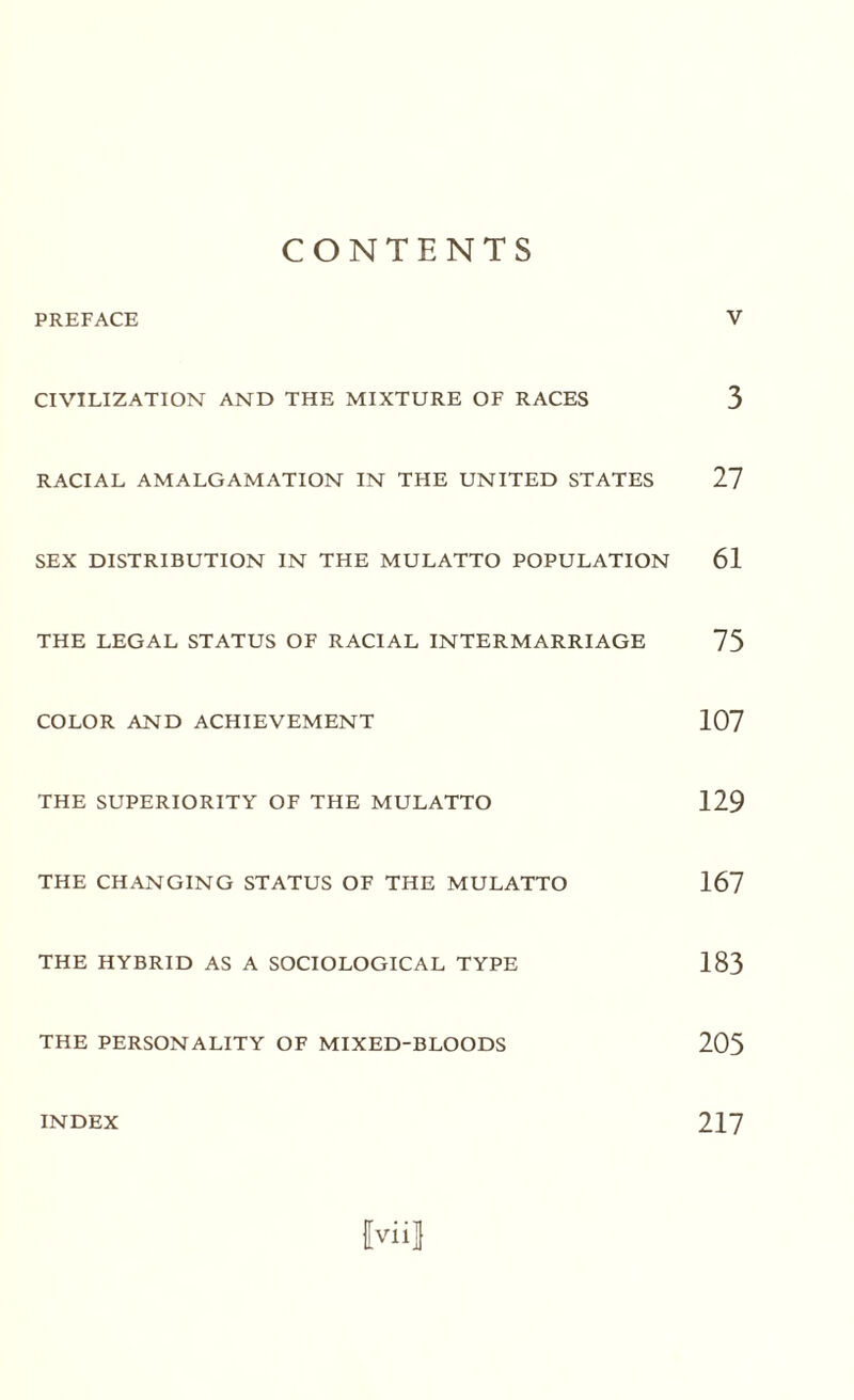 CONTENTS PREFACE V CIVILIZATION AND THE MIXTURE OF RACES 3 RACIAL AMALGAMATION IN THE UNITED STATES 27 SEX DISTRIBUTION IN THE MULATTO POPULATION 61 THE LEGAL STATUS OF RACIAL INTERMARRIAGE 75 COLOR AND ACHIEVEMENT 107 THE SUPERIORITY OF THE MULATTO 129 THE CHANGING STATUS OF THE MULATTO 167 THE HYBRID AS A SOCIOLOGICAL TYPE 183 THE PERSONALITY OF MIXED-BLOODS 205 fviil INDEX 217