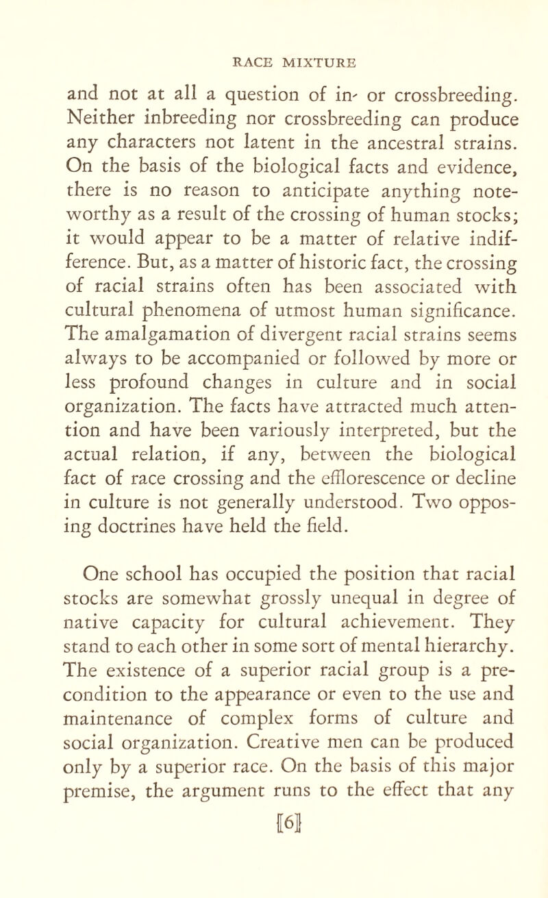 and not at all a question of in^ or crossbreeding. Neither inbreeding nor crossbreeding can produce any characters not latent in the ancestral strains. On the basis of the biological facts and evidence, there is no reason to anticipate anything note¬ worthy as a result of the crossing of human stocks; it would appear to be a matter of relative indif¬ ference. But, as a matter of historic fact, the crossing of racial strains often has been associated with cultural phenomena of utmost human significance. The amalgamation of divergent racial strains seems alv/ays to be accompanied or followed by more or less profound changes in culture and in social organization. The facts have attracted much atten¬ tion and have been variously interpreted, but the actual relation, if any, between the biological fact of race crossing and the efflorescence or decline in culture is not generally understood. Two oppos¬ ing doctrines have held the field. One school has occupied the position that racial stocks are somewhat grossly unequal in degree of native capacity for cultural achievement. They stand to each other in some sort of mental hierarchy. The existence of a superior racial group is a pre¬ condition to the appearance or even to the use and maintenance of complex forms of culture and social organization. Creative men can be produced only by a superior race. On the basis of this major premise, the argument runs to the effect that any 16!