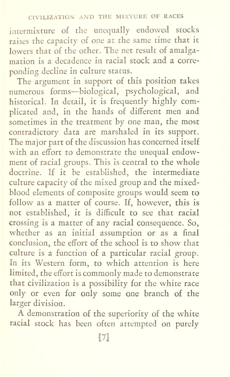 intermixture of the unequally endowed stocks raises the capacity of one at the same time that it lowers that of the other. The net result of amalga¬ mation is a decadence in racial stock and a corre- ponding decline in culture status. The argument in support of this position takes numerous forms—biological, psychological, and historical. In detail, it is frequently highly com¬ plicated and, in the hands of different men and sometimes in the treatment by one man, the most contradictory data are marshaled in its support. The major part of the discussion has concerned itself with an effort to demonstrate the unequal endow¬ ment of racial groups. This is central to the whole doctrine. If it be established, the intermediate culture capacity of the mixed group and the mixed- blood elements of composite groups would seem to follow as a matter of course. If, however, this is not established, it is difficult to see that racial crossing is a matter of any racial consequence. So, whether as an initial assumption or as a final conclusion, the effort of the school is to show that culture is a function of a particular racial group. In its Western form, to which attention is here limited, the effort is commonly made to demonstrate that civilization is a possibility for the white race only or even for only some one branch of the larger division. A demonstration of the superiority of the white racial stock has been often attempted on purely {[71