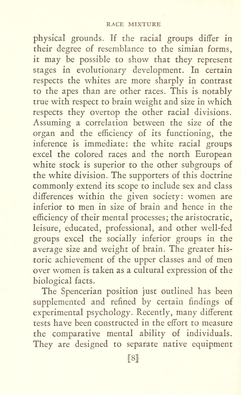 physical grounds. If the racial groups differ in their degree of resemblance to the simian forms, it may be possible to show that they represent stages in evolutionary development. In certain respects the whites are more sharply in contrast to the apes than are other races. This is notably true with respect to brain weight and size in which respects they overtop the other racial divisions. Assuming a correlation between the size of the organ and the efficiency of its functioning, the inference is immediate: the white racial groups excel the colored races and the north European white stock is superior to the other subgroups of the white division. The supporters of this doctrine commonly extend its scope to include sex and class differences within the given society: women are inferior to men in size of brain and hence in the efficiency of their mental processes; the aristocratic, leisure, educated, professional, and other well-fed groups excel the socially inferior groups in the average size and weight of brain. The greater his¬ toric achievement of the upper classes and of men over women is taken as a cultural expression of the biological facts. The Spencerian position just outlined has been supplemented and refined by certain findings of experimental psychology. Recently, many different tests have been constructed in the effort to measure the comparative mental ability of individuals. They are designed to separate native equipment f8l