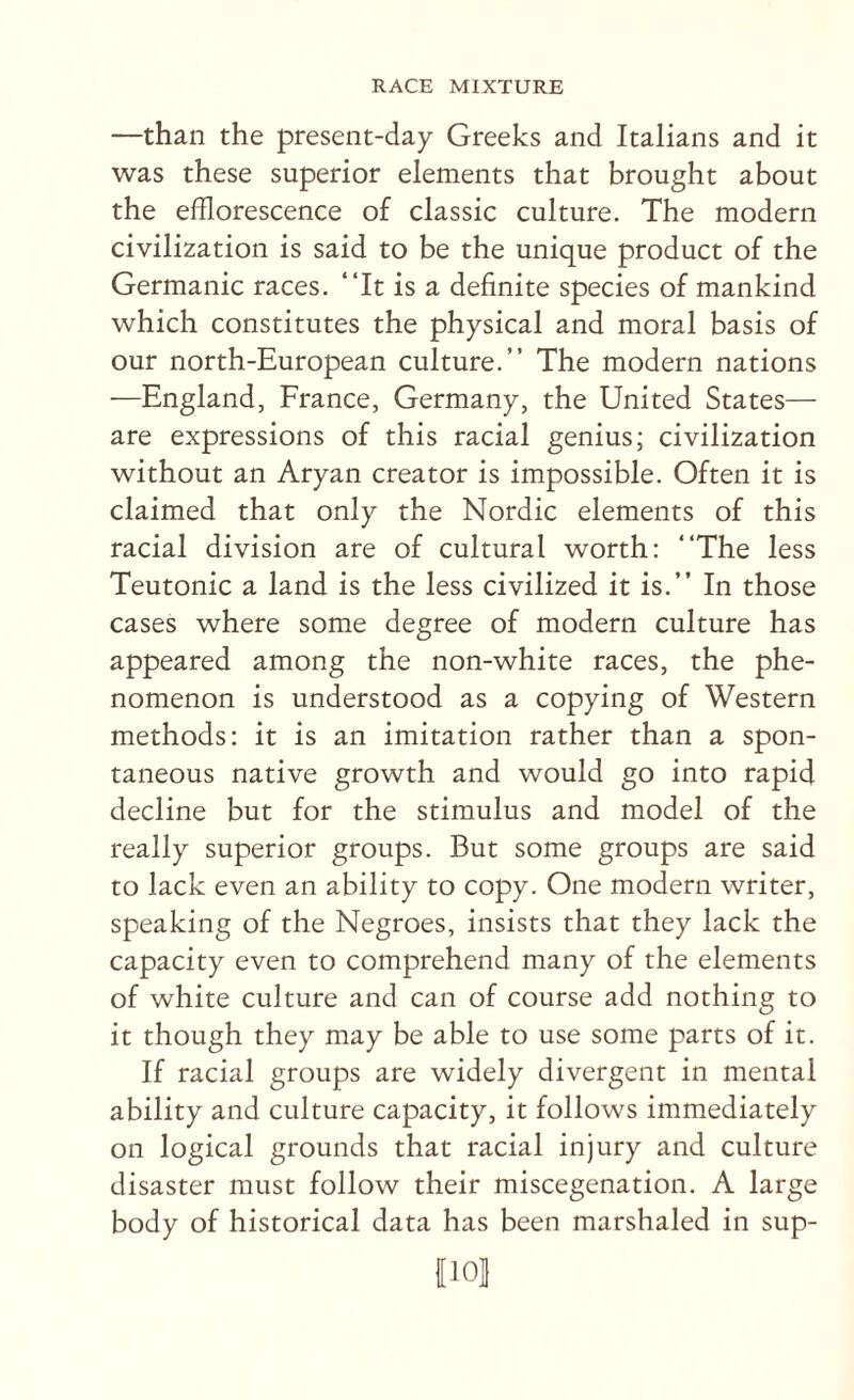 —than the present-day Greeks and Italians and it was these superior elements that brought about the efflorescence of classic culture. The modern civilization is said to be the unique product of the Germanic races. “It is a definite species of mankind which constitutes the physical and moral basis of our north-European culture.’’ The modern nations —England, France, Germany, the United States— are expressions of this racial genius; civilization without an Aryan creator is impossible. Often it is claimed that only the Nordic elements of this racial division are of cultural worth: “The less Teutonic a land is the less civilized it is.’’ In those cases where some degree of modern culture has appeared among the non-white races, the phe¬ nomenon is understood as a copying of Western methods: it is an imitation rather than a spon¬ taneous native growth and would go into rapid decline but for the stimulus and model of the really superior groups. But some groups are said to lack even an ability to copy. One modern writer, speaking of the Negroes, insists that they lack the capacity even to comprehend many of the elements of white culture and can of course add nothing to it though they may be able to use some parts of it. If racial groups are widely divergent in mental ability and culture capacity, it follows immediately on logical grounds that racial injury and culture disaster must follow their miscegenation. A large body of historical data has been marshaled in sup- II01