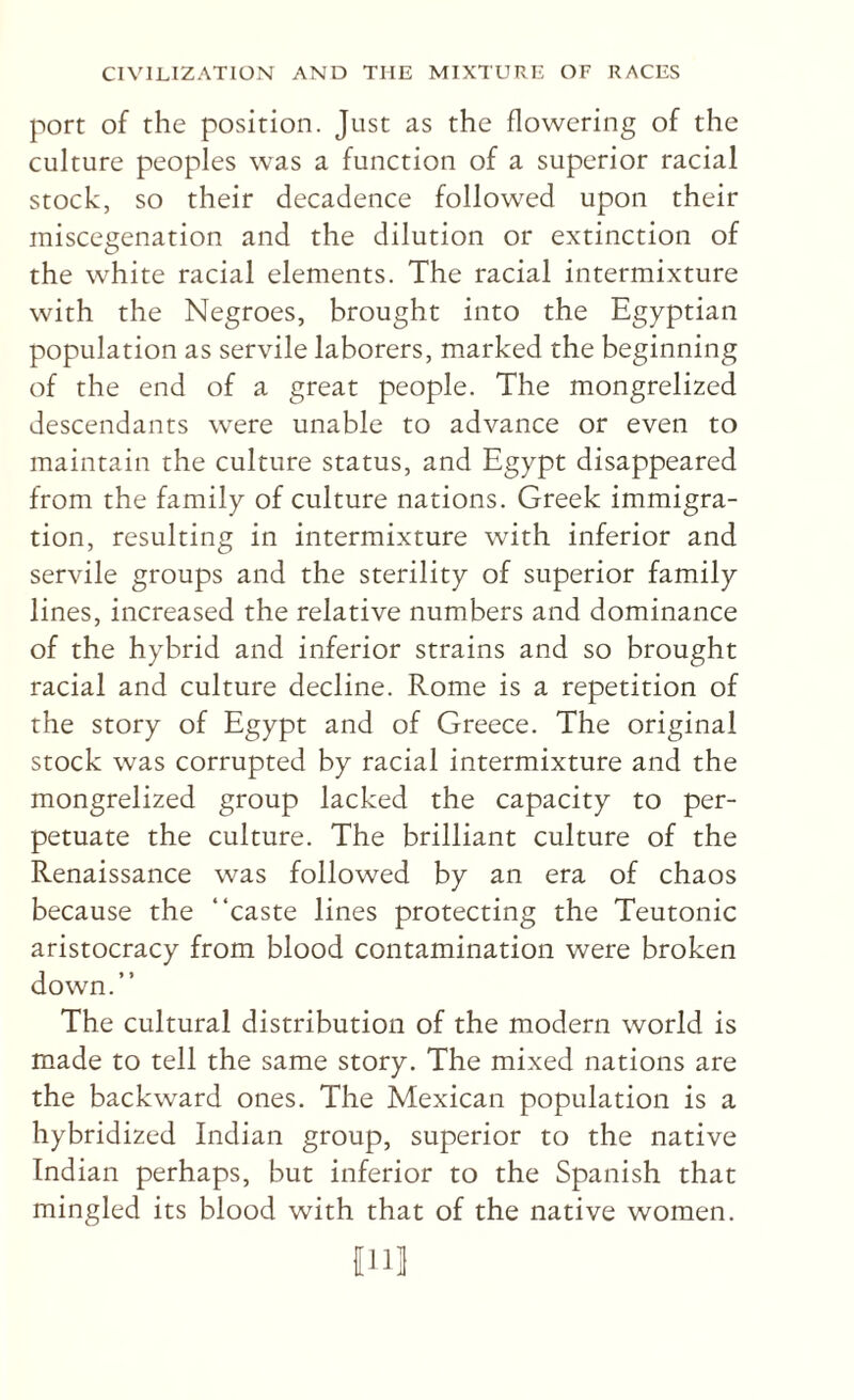 port of the position. Just as the flowering of the culture peoples was a function of a superior racial stock, so their decadence followed upon their miscegenation and the dilution or extinction of the white racial elements. The racial intermixture with the Negroes, brought into the Egyptian population as servile laborers, marked the beginning of the end of a great people. The mongrelized descendants were unable to advance or even to maintain the culture status, and Egypt disappeared from the family of culture nations. Greek immigra¬ tion, resulting in intermixture with inferior and servile groups and the sterility of superior family lines, increased the relative numbers and dominance of the hybrid and inferior strains and so brought racial and culture decline. Rome is a repetition of the story of Egypt and of Greece. The original stock was corrupted by racial intermixture and the mongrelized group lacked the capacity to per¬ petuate the culture. The brilliant culture of the Renaissance was followed by an era of chaos because the “caste lines protecting the Teutonic aristocracy from blood contamination were broken down.” The cultural distribution of the modern world is made to tell the same story. The mixed nations are the backward ones. The Mexican population is a hybridized Indian group, superior to the native Indian perhaps, but inferior to the Spanish that mingled its blood with that of the native women. nil]