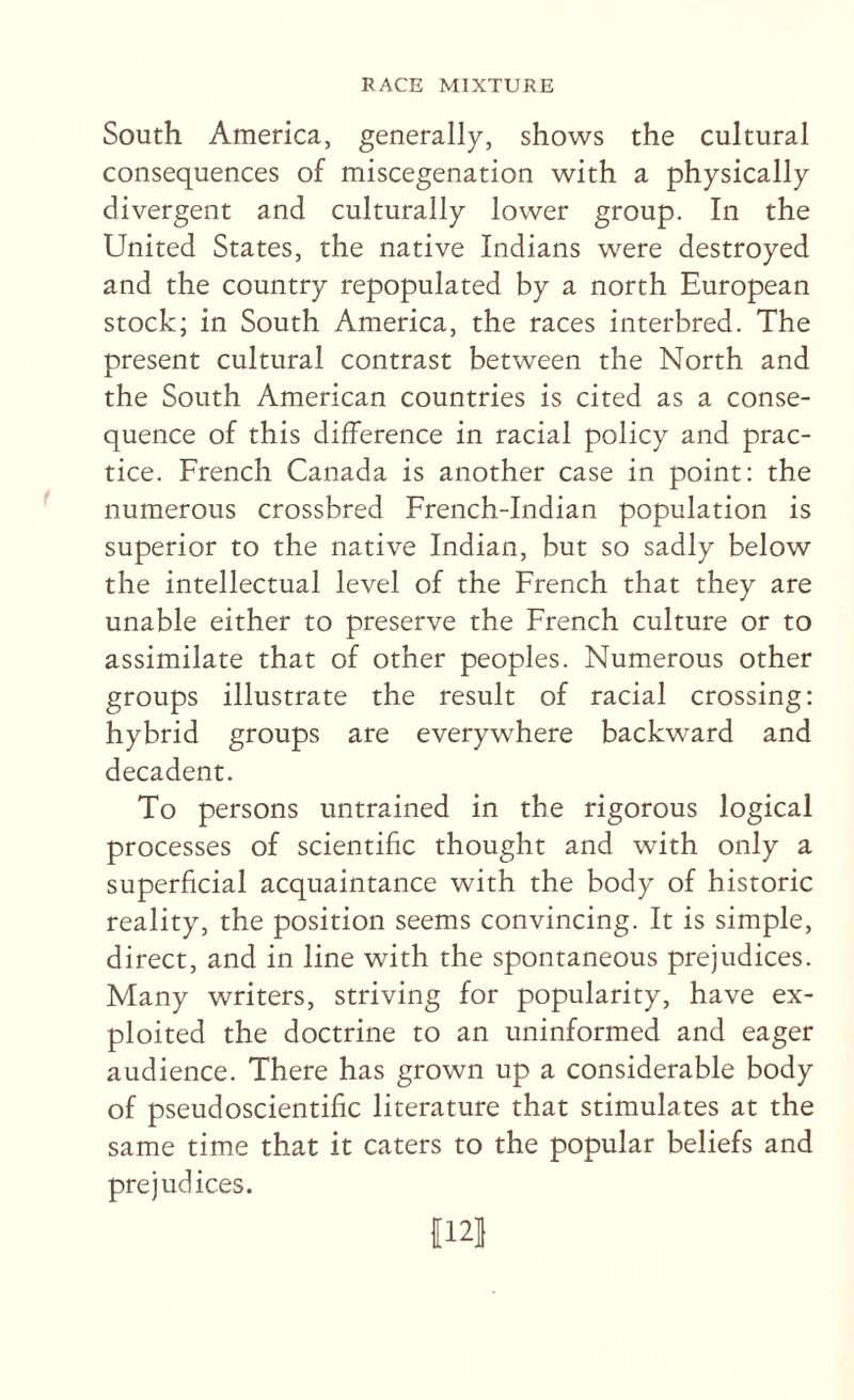 South America, generally, shows the cultural consequences of miscegenation with a physically divergent and culturally lower group. In the United States, the native Indians were destroyed and the country repopulated by a north European stock; in South America, the races interbred. The present cultural contrast between the North and the South American countries is cited as a conse¬ quence of this difference in racial policy and prac¬ tice. French Canada is another case in point: the numerous crossbred French-Indian population is superior to the native Indian, but so sadly below the intellectual level of the French that they are unable either to preserve the French culture or to assimilate that of other peoples. Numerous other groups illustrate the result of racial crossing: hybrid groups are everywhere backward and decadent. To persons untrained in the rigorous logical processes of scientific thought and with only a superficial acquaintance with the body of historic reality, the position seems convincing. It is simple, direct, and in line with the spontaneous prejudices. Many writers, striving for popularity, have ex¬ ploited the doctrine to an uninformed and eager audience. There has grown up a considerable body of pseudoscientific literature that stimulates at the same time that it caters to the popular beliefs and prejudices. 1121