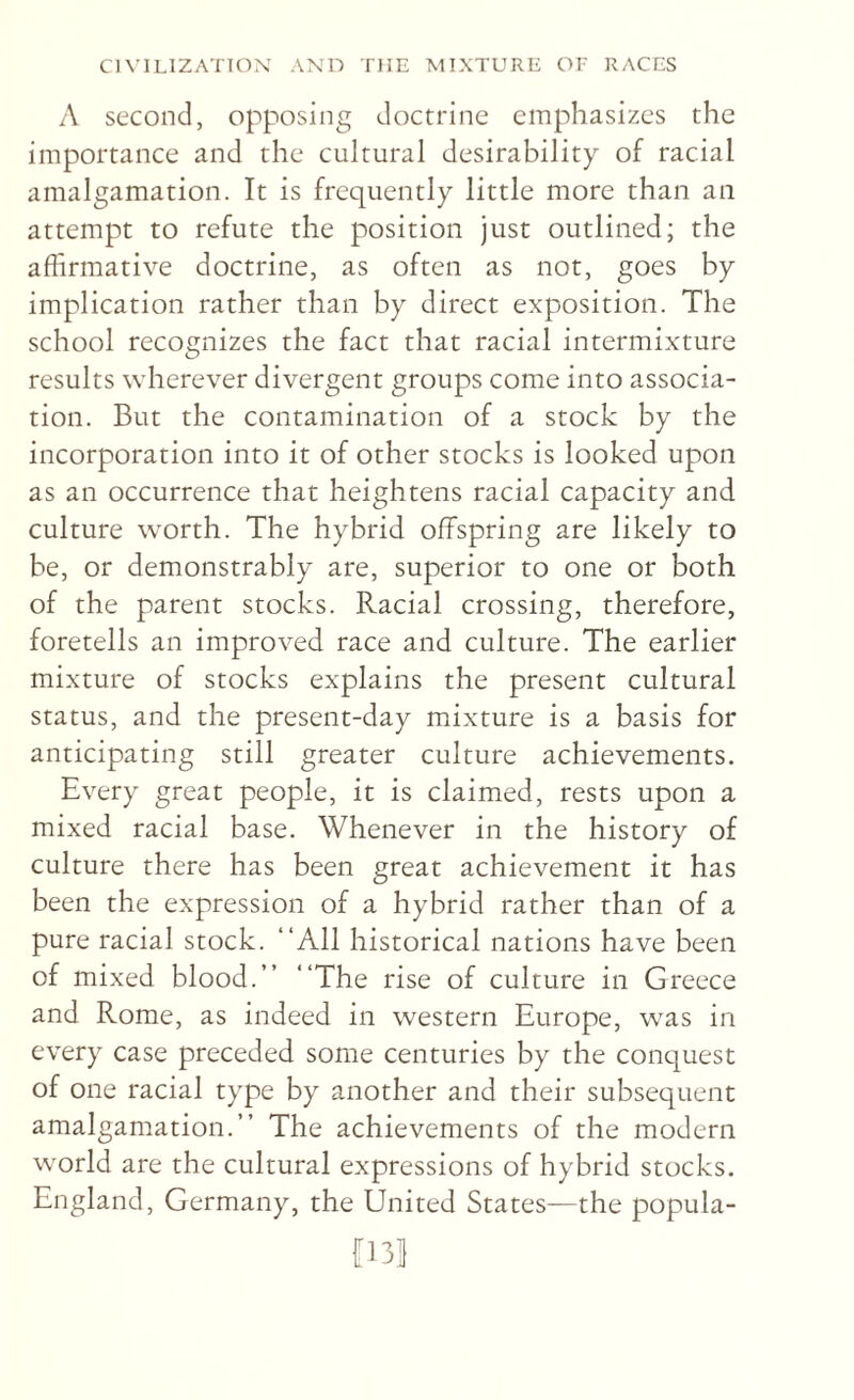 A second, opposing doctrine emphasizes the importance and the cultural desirability of racial amalgamation. It is frequently little more than an attempt to refute the position just outlined; the affirmative doctrine, as often as not, goes by implication rather than by direct exposition. The school recognizes the fact that racial intermixture results wherever divergent groups come into associa¬ tion. But the contamination of a stock by the incorporation into it of other stocks is looked upon as an occurrence that heightens racial capacity and culture worth. The hybrid offspring are likely to be, or demonstrably are, superior to one or both of the parent stocks. Racial crossing, therefore, foretells an improved race and culture. The earlier mixture of stocks explains the present cultural status, and the present-day mixture is a basis for anticipating still greater culture achievements. Every great people, it is claimed, rests upon a mixed racial base. Whenever in the history of culture there has been great achievement it has been the expression of a hybrid rather than of a pure racial stock. “All historical nations have been of mixed blood.’’ “The rise of culture in Greece and Rome, as indeed in western Europe, was in every case preceded some centuries by the conquest of one racial type by another and their subsequent amalgamation.’’ The achievements of the modern world are the cultural expressions of hybrid stocks. England, Germany, the United States—the popula- [131