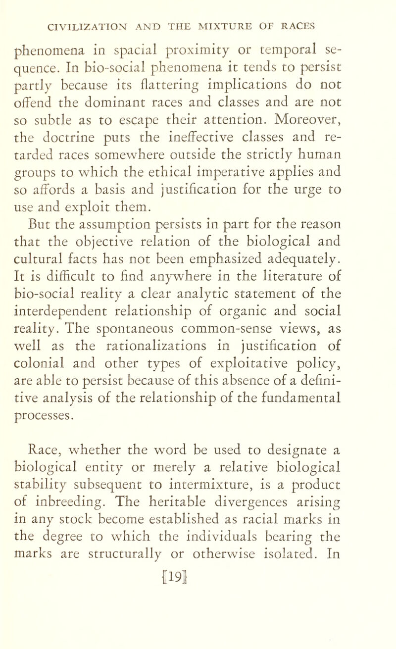 phenomena in spacial proximity or temporal se¬ quence. In bio-social phenomena it tends to persist partly because its flattering implications do not olTend the dominant races and classes and are not so subtle as to escape their attention. Moreover, the doctrine puts the ineffective classes and re¬ tarded races somewhere outside the strictly human groups to which the ethical imperative applies and so affords a basis and justification for the urge to use and exploit them. But the assumption persists in part for the reason that the objective relation of the biological and cultural facts has not been emphasized adequately. It is difficult to find anywhere in the literature of bio-social reality a clear analytic statement of the interdependent relationship of organic and social reality. The spontaneous common-sense views, as well as the rationalizations in justification of colonial and other types of exploitative policy, are able to persist because of this absence of a defini¬ tive analysis of the relationship of the fundamental processes. Race, whether the word be used to designate a biological entity or merely a relative biological stability subsequent to intermixture, is a product of inbreeding. The heritable divergences arising in any stock become established as racial marks in the degree to which the individuals bearing the marks are structurally or otherwise isolated. In 11191