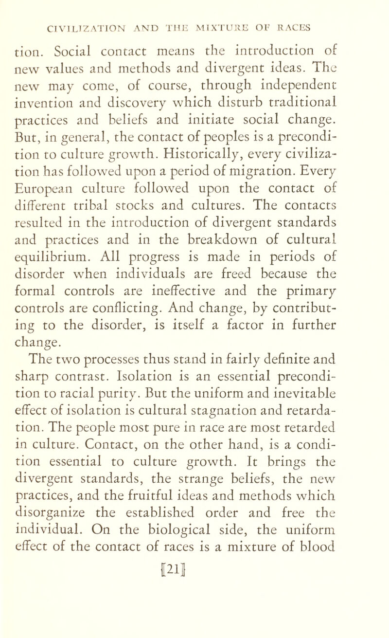 tion. Social contact means the introduction of new values and methods and divergent ideas. The new may come, of course, through independent invention and discovery which disturb traditional practices and beliefs and initiate social change. But, in general, the contact of peoples is a precondi¬ tion to culture growth. Historically, every civiliza¬ tion has followed upon a period of migration. Every European culture followed upon the contact of different tribal stocks and cultures. The contacts resulted in the introduction of divergent standards and practices and in the breakdown of cultural equilibrium. All progress is made in periods of disorder when individuals are freed because the formal controls are ineffective and the primary controls are conflicting. And change, by contribut¬ ing to the disorder, is itself a factor in further change. The two processes thus stand in fairly definite and sharp contrast. Isolation is an essential precondi¬ tion to racial purity. But the uniform and inevitable effect of isolation is cultural stagnation and retarda¬ tion. The people most pure in race are most retarded in culture. Contact, on the other hand, is a condi¬ tion essential to culture growth. It brings the divergent standards, the strange beliefs, the new practices, and the fruitful ideas and methods which disorganize the established order and free the individual. On the biological side, the uniform effect of the contact of races is a mixture of blood