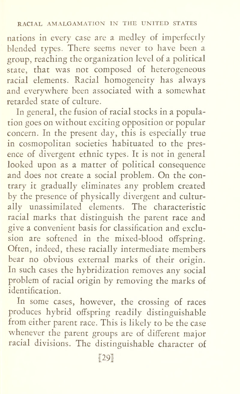 narions in every case are a medley of imperfectly blended types. There seems never to have been a group, reaching the organization level of a political state, that was not composed of heterogeneous racial elements. Racial homogeneity has always and everywhere been associated with a somewhat retarded state of culture. In general, the fusion of racial stocks in a popula¬ tion goes on without exciting opposition or popular concern. In the present day, this is especially true in cosmopolitan societies habituated to the pres¬ ence of divergent ethnic types. It is not in general looked upon as a matter of political consequence and does not create a social problem. On the con¬ trary it gradually eliminates any problem created by the presence of physically divergent and cultur¬ ally unassimilated elements. The characteristic racial marks that distinguish the parent race and give a convenient basis for classification and exclu¬ sion are softened in the mixed-blood offspring. Often, indeed, these racially intermediate members bear no obvious external marks of their origin. In such cases the hybridization removes any social problem of racial origin by removing the marks of identification. In some cases, however, the crossing of races produces hybrid offspring readily distinguishable from either parent race. This is likely to be the case whenever the parent groups are of different major racial divisions. The distinguishable character of [291