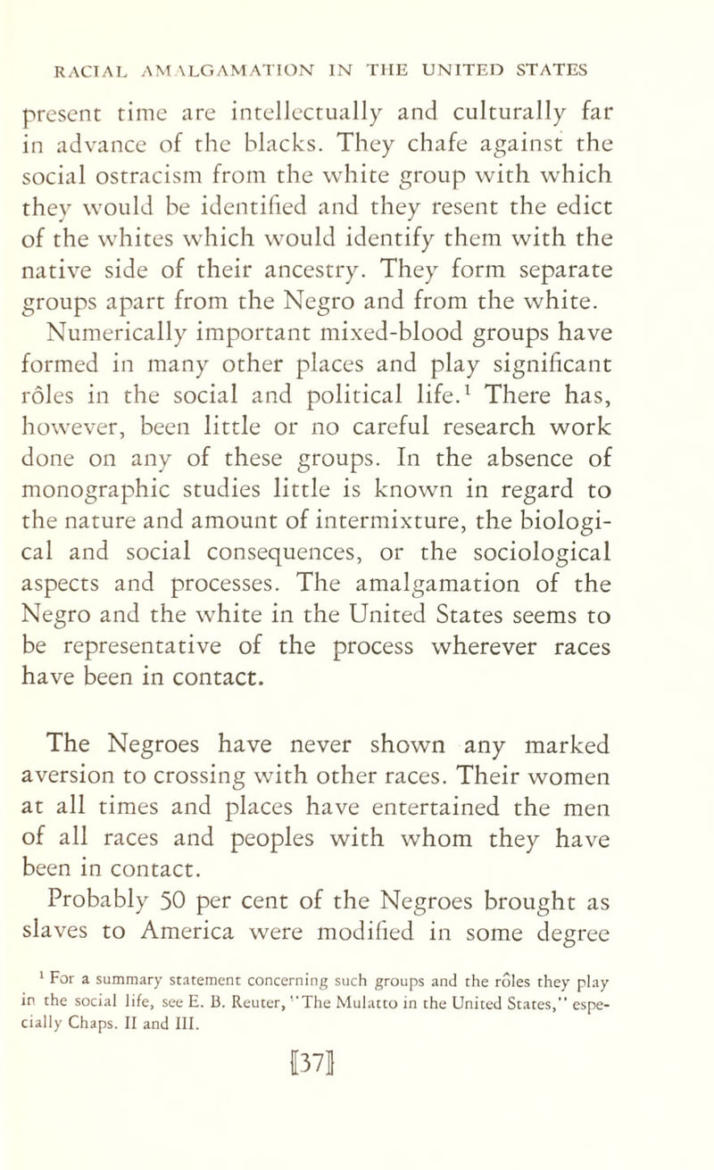 present time are intellectually and culturally far in advance of the blacks. They chafe against the social ostracism from the white group with which they would be identified and they resent the edict of the whites which would identify them with the native side of their ancestry. They form separate groups apart from the Negro and from the white. Numerically important mixed-blood groups have formed in many other places and play significant roles in the social and political life.^ There has, however, been little or no careful research work done on any of these groups. In the absence of monographic studies little is known in regard to the nature and amount of intermixture, the biologi¬ cal and social consequences, or the sociological aspects and processes. The amalgamation of the Negro and the white in the United States seems to be representative of the process wherever races have been in contact. The Negroes have never shown any marked aversion to crossing with other races. Their women at all times and places have entertained the men of all races and peoples with whom they have been in contact. Probably 50 per cent of the Negroes brought as slaves to America were modified in some degree * For a summary statement concerning such groups and the roles they play in the social life, see E. B. Reuter, ‘‘The Mulatto in the United States, espe¬ cially Chaps. II and III. |3Vl