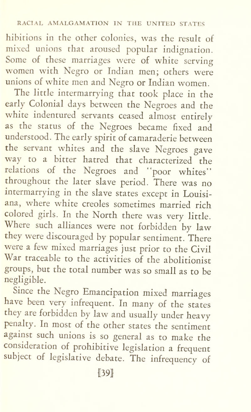 hihirions in the other colonies, was the result of mixed unions that aroused popular indignation. Some of these marriages were of white serving women with Negro or Indian men; others were unions of white men and Negro or Indian women. The little intermarrying that took place in the early Colonial days between the Negroes and the white indentured servants ceased almost entirely as the status of the Negroes became fixed and understood. The early spirit of camaraderie between the servant whites and the slave Negroes gave way to a bitter hatred that characterized the relations of the Negroes and “poor whites” throughout the later slave period. There was no intermarrying in the slave states except in Louisi¬ ana, where white creoles sometimes married rich colored girls. In the North there was very little. Where such alliances were not forbidden by law they were discouraged by popular sentiment. There were a few mixed marriages just prior to the Civil War traceable to the activities of the abolitionist groups, but the total number was so small as to be negligible. Since the Negro Emancipation mixed marriages have been very infrequent. In many of the states they are forbidden by law and usually under heavy penalty. In most of the other states the sentiment against such unions is so general as to make the consideration of prohibitive legislation a frequent subject of legislative debate. The infrequency of I39|