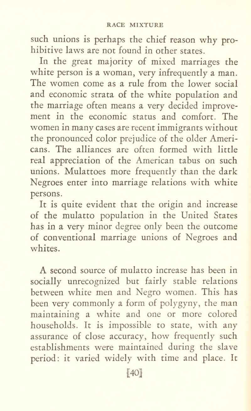 such unions is perhaps the chief reason why pro¬ hibitive laws are not found in other states. In the great majority of mixed marriages the white person is a woman, very infrequently a man. The women come as a rule from the lower social and economic strata of the white population and the marriage often means a very decided improve¬ ment in the economic status and comfort. The women in many cases are recent immigrants without the pronounced color prejudice of the older Ameri¬ cans. The alliances are often formed with little real appreciation of the American tabus on such unions. Mulattoes more frequently than the dark Negroes enter into marriage relations with white persons. It is quite evident that the origin and increase of the mulatto population in the United States has in a very minor degree only been the outcome of conventional marriage unions of Negroes and whites. A second source of mulatto increase has been in socially unrecognized but fairly stable relations between white men and Negro women. This has been very commonly a form of polygyny, the man maintaining a white and one or more colored households. It is impossible to state, with any assurance of close accuracy, how frequently such establishments were maintained during the slave period: it varied widely with time and place. It 1401