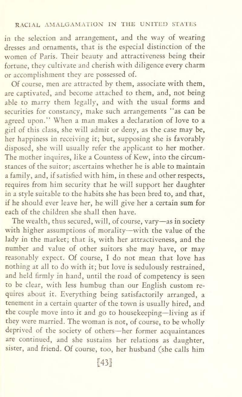 in the selection and arrangement, and the way of wearing dresses and ornaments, that is the especial distinction of the women of Paris. Their beauty and attractiveness being their fortune, they cultivate and cherish with diligence every charm or accomplishment they are possessed of. Of course, men are attracted by them, associate with them, are captivated, and become attached to them, and, not being able to marry them legally, and with the usual forms and securities for constancy, make such arrangements “as can be agreed upon.” When a man makes a declaration of love to a girl of this class, she will admit or deny, as the case may be, her happiness in receiving it; but, supposing she is favorably disposed, she will usually refer the applicant to her mother. The mother inquires, like a Countess of Kew, into the circum¬ stances of the suitor; ascertains whether he is able to maintain a family, and, if satisfied with him, in these and other respects, requires from him security that he will support her daughter in a style suitable to the habits she has been bred to, and that, if he should ever leave her, he will give her a certain sum for each of the children she shall then have. The wealth, thus secured, will, of course, vary—as in society with higher assumptions of morality—with the value of the lady in the market; that is, with her attractiveness, and the number and value of other suitors she may have, or may reasonably expect. Of course, I do not mean that love has nothing at all to do with it; but love is sedulously restrained, and held firmly in hand, until the road of competency is seen to be clear, with less humbug than our English custom re¬ quires about it. Everything being satisfactorily arranged, a tenement in a certain quarter of the town is usually hired, and the couple move into it and go to housekeeping—living as if they were married. The woman is not, of course, to be wholly deprived of the society of others—her former acquaintances are continued, and she sustains her relations as daughter, sister, and friend. Of course, too, her husband (she calls him 1143]}