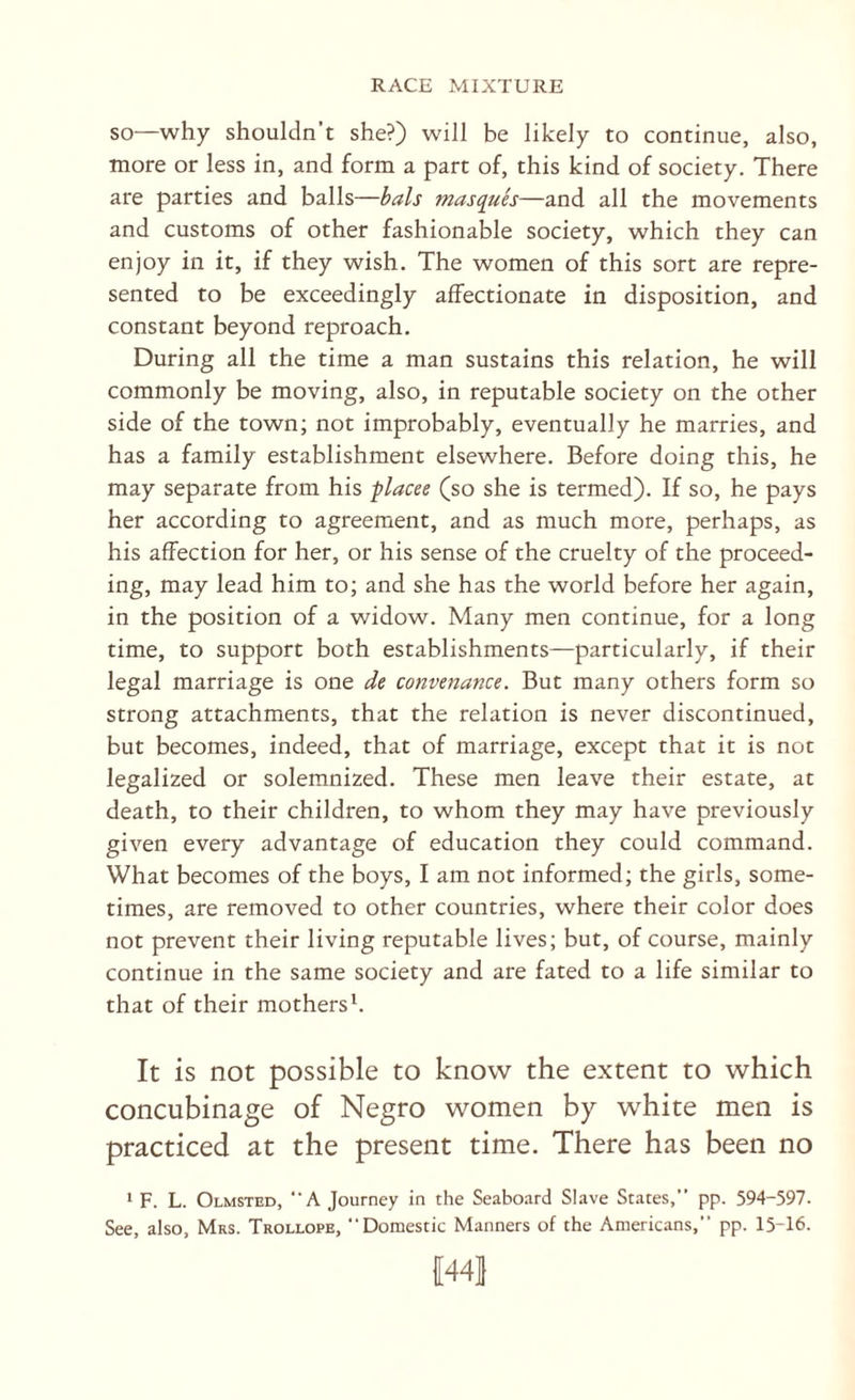 SO—why shouldn’t she?) will be likely to continue, also, more or less in, and form a part of, this kind of society. There are parties and balls—bals masques—and all the movements and customs of other fashionable society, which they can enjoy in it, if they wish. The women of this sort are repre¬ sented to be exceedingly affectionate in disposition, and constant beyond reproach. During all the time a man sustains this relation, he will commonly be moving, also, in reputable society on the other side of the town; not improbably, eventually he marries, and has a family establishment elsewhere. Before doing this, he may separate from his ^lacee (so she is termed). If so, he pays her according to agreement, and as much more, perhaps, as his affection for her, or his sense of the cruelty of the proceed¬ ing, may lead him to; and she has the world before her again, in the position of a widow. Many men continue, for a long time, to support both establishments—particularly, if their legal marriage is one de convenance. But many others form so strong attachments, that the relation is never discontinued, but becomes, indeed, that of marriage, except that it is not legalized or solemnized. These men leave their estate, at death, to their children, to whom they may have previously given every advantage of education they could command. What becomes of the boys, I am not informed; the girls, some¬ times, are removed to other countries, where their color does not prevent their living reputable lives; but, of course, mainly continue in the same society and are fated to a life similar to that of their mothersh It is not possible to know the extent to which concubinage of Negro women by white men is practiced at the present time. There has been no * F. L. Olmsted, “A Journey in the Seaboard Slave States,” pp. 594-597. See, also, Mrs. Trollope, Domestic Manners of the Americans,” pp. 15-16.