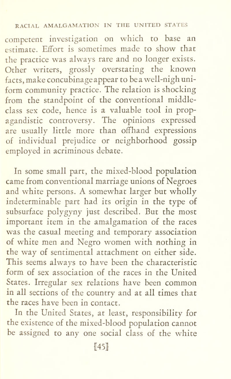 competent investigation on which to base an estimate. Effort is sometimes made to show that the practice was always rare and no longer exists. Other writers, grossly overstating the known facts, make concubinage appear to be a well-nigh uni¬ form community practice. The relation is shocking from the standpoint of the conventional middle- class sex code, hence is a valuable tool in prop- agandistic controversy. The opinions expressed are usually little more than offhand expressions of individual prejudice or neighborhood gossip employed in acriminous debate. In some small part, the mixed-blood population came from conventional marriage unions of Negroes and w^hite persons. A somewhat larger but wholly indeterminable part had its origin in the type of subsurface polygyny just described. But the most important item in the amalgamation of the races was the casual meeting and temporary association of white men and Negro women with nothing in the way of sentimental attachment on either side. This seems always to have been the characteristic form of sex association of the races in the United States. Irregular sex relations have been common in all sections of the country and at all times that the races have been in contact. In the United States, at least, responsibility for the existence of the mixed-blood population cannot be assigned to any one social class of the white |[45I