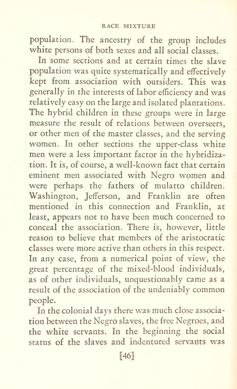 population. The ancestry of the group includes white persons of both sexes and all social classes. In some sections and at certain times the slave population was quite systematically and effectively kept from association with outsiders. This was generally in the interests of labor efficiency and was relatively easy on the large and isolated plantations. The hybrid children in these groups were in large measure the result of relations between overseers, or other men of the master classes, and the serving women. In other sections the upper-class white men were a less important factor in the hybridiza¬ tion. It is, of course, a well-known fact that certain eminent men associated with Negro women and were perhaps the fathers of mulatto children. Washington, Jefferson, and Franklin are often mentioned in this connection and Franklin, at least, appears not to have been much concerned to conceal the association. There is, however, little reason to believe that members of the aristocratic classes were more active than others in this respect. In any case, from a numerical point of view, the great percentage of the mixed-blood individuals, as of other individuals, unquestionably came as a result of the association of the undeniably common people. In the colonial days there was much close associa¬ tion between the Negro slaves, the free Negroes, and the white servants. In the beginning the social status of the slaves and indentured servants was 1461