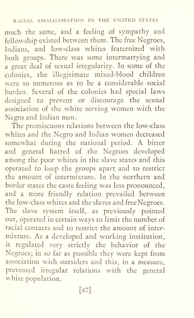 much the same, and a feeling of sympathy and fellowship existed between them. The free Negroes, Indians, and low-class whites fraternized with both groups. There was some intermarrying and a great deal of sexual irregularity. In some of the colonies, the illegitimate mixed-blood children were so numerous as to be a considerable social burden. Several of the colonies had special laws designed to prevent or discourage the sexual association of the white serving women with the Negro and Indian men. The promiscuous relations between the low-class whites and the Negro and Indian women decreased somewhat during the national period. A bitter and general hatred of the Negroes developed among the poor whites in the slave states and this operated to keep the groups apart and to restrict the amount of intermixture. In the northern and border states the caste feeling was less pronounced, and a more friendly relation prevailed between the low-class whites and the slaves and freeNegroes. The slave system itself, as previously pointed out, operated in certain ways to limit the number of racial contacts and to restrict the amount of inter¬ mixture. As a developed and working institution, it regulated very strictly the behavior of the Negroes; in so far as possible they were kept from association with outsiders and this, in a measure, prevented irregular relations with the general white population. {[47|