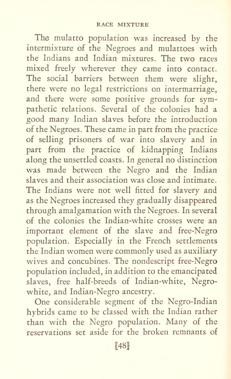 The mulatto population was increased by the intermixture of the Negroes and mulattoes with the Indians and Indian mixtures. The two races mixed freely wherever they came into contact. The social barriers between them were slight, there were no legal restrictions on intermarriage, and there were some positive grounds for sym¬ pathetic relations. Several of the colonies had a good many Indian slaves before the introduction of the Negroes. These came in part from the practice of selling prisoners of war into slavery and in part from the practice of kidnapping Indians along the unsettled coasts. In general no distinction was made between the Negro and the Indian slaves and their association was close and intimate. The Indians were not well fitted for slavery and as the Negroes increased they gradually disappeared through amalgamation with the Negroes. In several of the colonies the Indian-white crosses were an important element of the slave and free-Negro population. Especially in the French settlements the Indian women were commonly used as auxiliary wives and concubines. The nondescript free-Negro population included, in addition to the emancipated slaves, free half-breeds of Indian-white, Negro- white, and Indian-Negro ancestry. One considerable segment of the Negro-Indian hybrids came to be classed with the Indian rather than with the Negro population. Many of the reservations set aside for the broken remnants of II481