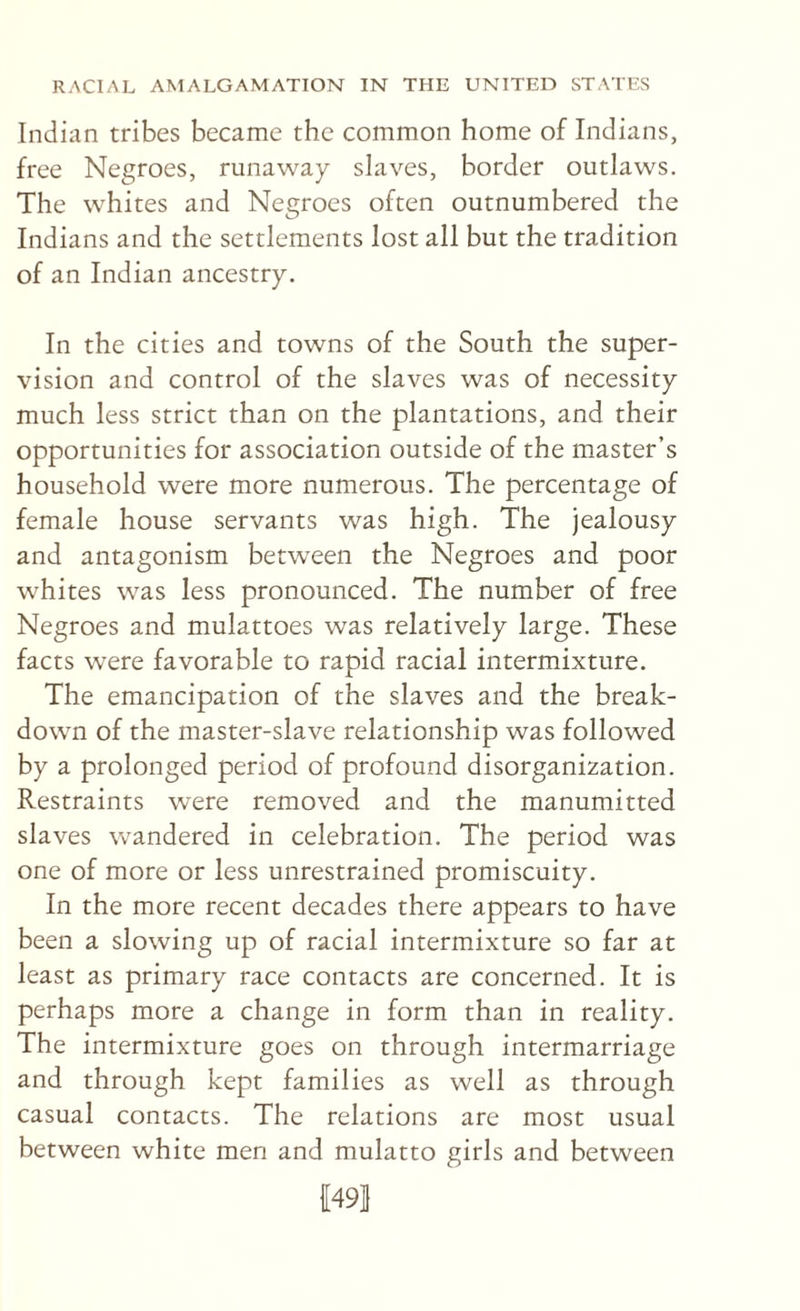 Indian tribes became the common home of Indians, free Negroes, runaway slaves, border outlaws. The whites and Negroes often outnumbered the Indians and the settlements lost all but the tradition of an Indian ancestry. In the cities and towns of the South the super¬ vision and control of the slaves was of necessity much less strict than on the plantations, and their opportunities for association outside of the master’s household were more numerous. The percentage of female house servants was high. The jealousy and antagonism between the Negroes and poor whites was less pronounced. The number of free Negroes and mulattoes was relatively large. These facts were favorable to rapid racial intermixture. The emancipation of the slaves and the break¬ down of the master-slave relationship was followed by a prolonged period of profound disorganization. Restraints were removed and the manumitted slaves wandered in celebration. The period was one of more or less unrestrained promiscuity. In the more recent decades there appears to have been a slowing up of racial intermixture so far at least as primary race contacts are concerned. It is perhaps more a change in form than in reality. The intermixture goes on through intermarriage and through kept families as well as through casual contacts. The relations are most usual between white men and mulatto girls and between 1491