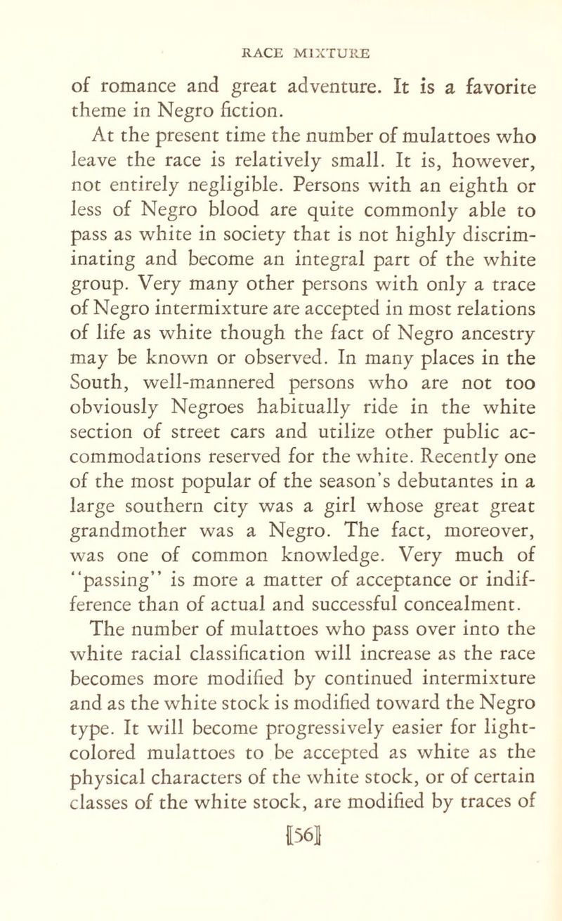 of romance and great adventure. It is a favorite theme in Negro fiction. At the present time the number of mulattoes who leave the race is relatively small. It is, however, not entirely negligible. Persons with an eighth or less of Negro blood are quite commonly able to pass as white in society that is not highly discrim¬ inating and become an integral part of the white group. Very many other persons with only a trace of Negro intermixture are accepted in most relations of life as white though the fact of Negro ancestry may be known or observed. In many places in the South, well-mannered persons who are not too obviously Negroes habitually ride in the white section of street cars and utilize other public ac¬ commodations reserved for the white. Recently one of the most popular of the season’s debutantes in a large southern city was a girl whose great great grandmother was a Negro. The fact, moreover, was one of common knowledge. Very much of “passing” is more a matter of acceptance or indif¬ ference than of actual and successful concealment. The number of mulattoes who pass over into the white racial classification will increase as the race becomes more modified by continued intermixture and as the white stock is modified toward the Negro type. It will become progressively easier for light- colored mulattoes to be accepted as white as the physical characters of the white stock, or of certain classes of the white stock, are modified by traces of |[56]1