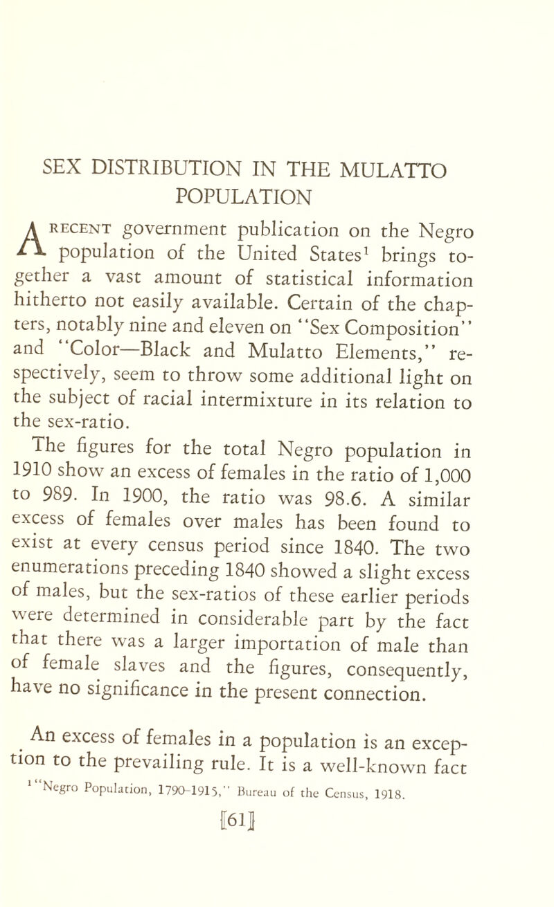 POPULATION A RECENT government publication on the Negro population of the United States^ brings to¬ gether a vast amount of statistical information hitherto not easily available. Certain of the chap¬ ters, notably nine and eleven on “Sex Composition” and Color Black and Mulatto Elements,” re¬ spectively, seem to throw some additional light on the subject of racial intermixture in its relation to the sex-ratio. ihe figures for the total Negro population in 1910 show an excess of females in the ratio of 1,000 to 989. In 1900, the ratio was 98.6. A similar excess of females over males has been found to exist at every census period since 1840. The two enumerations preceding 1840 showed a slight excess of males, but the sex-ratios of these earlier periods were determined in considerable part by the fact that there was a larger importation of male than of female slaves and the figures, consequently, have no significance in the present connection. An excess of females in a population is an excep¬ tion to the prevailing rule. It is a well-known fact ‘“Negro Population, 1790-1915, Bureau of the Census, 1918. f611