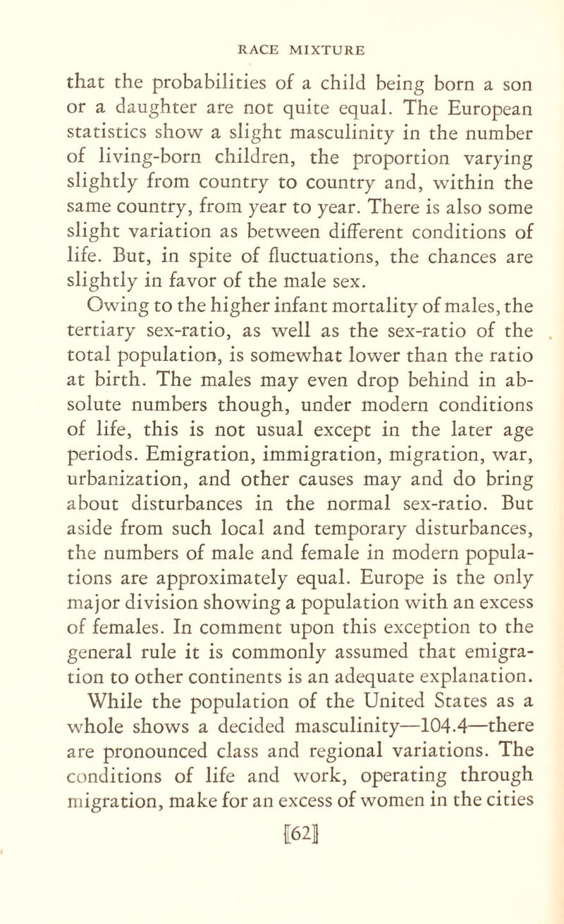 that the probabilities of a child being born a son or a daughter are not quite equal. The European statistics show a slight masculinity in the number of living-born children, the proportion varying slightly from country to country and, within the same country, from year to year. There is also some slight variation as between different conditions of life. But, in spite of fluctuations, the chances are slightly in favor of the male sex. Owing to the higher infant mortality of males, the tertiary sex-ratio, as well as the sex-ratio of the . total population, is somewhat lower than the ratio at birth. The males may even drop behind in ab¬ solute numbers though, under modern conditions of life, this is not usual except in the later age periods. Emigration, immigration, migration, war, urbanization, and other causes may and do bring about disturbances in the normal sex-ratio. But aside from such local and temporary disturbances, the numbers of male and female in modern popula¬ tions are approximately equal. Europe is the only major division showing a population with an excess of females. In comment upon this exception to the general rule it is commonly assumed that emigra¬ tion to other continents is an adequate explanation. While the population of the United States as a whole shows a decided masculinity—104.4—there are pronounced class and regional variations. The conditions of life and work, operating through migration, make for an excess of women in the cities il62l
