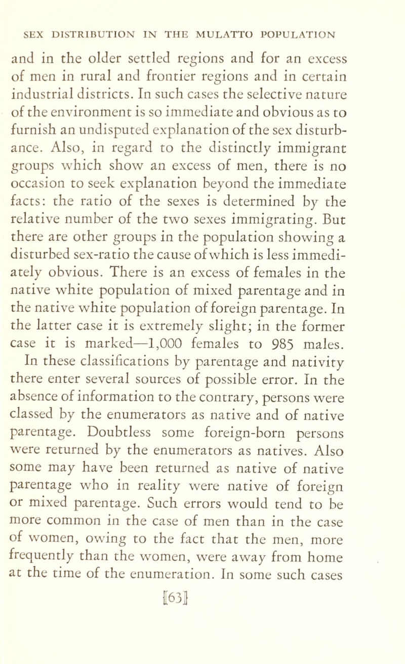 and in the older settled regions and for an excess of men in rural and frontier regions and in certain industrial districts. In such cases the selective nature of the environment is so immediate and obvious as to furnish an undisputed explanation of the sex disturb¬ ance. Also, in regard to the distinctly immigrant groups which show an excess of men, there is no occasion to seek explanation beyond the immediate facts: the ratio of the sexes is determined by the relative number of the two sexes immigrating. But there are other groups in the population showing a disturbed sex-ratio the cause of which is less immedi¬ ately obvious. There is an excess of females in the native white population of mixed parentage and in the native white population of foreign parentage. In the latter case it is extremely slight; in the former case it is marked—1,000 females to 985 males. In these classifications by parentage and nativity there enter several sources of possible error. In the absence of information to the contrary, persons were classed by the enumerators as native and of native parentage. Doubtless some foreign-born persons were returned by the enumerators as natives. Also some may have been returned as native of native parentage who in reality were native of foreign or mixed parentage. Such errors would tend to be more common in the case of men than in the case of women, owing to the fact that the men, more frequently than the women, were away from home at the time of the enumeration. In some such cases 1[63|