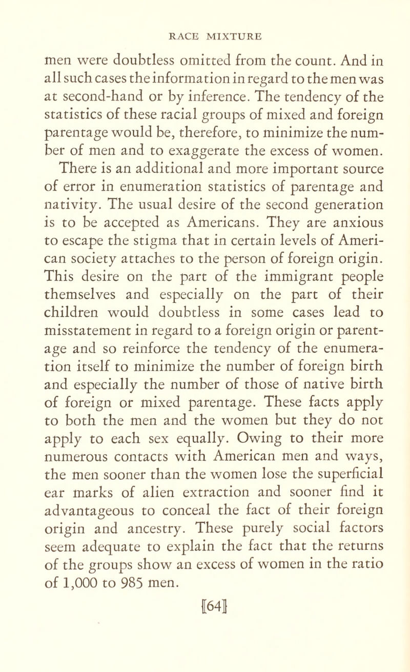 men were doubtless omitted from the count. And in all such cases the information in regard to the men was at second-hand or by inference. The tendency of the statistics of these racial groups of mixed and foreign parentage would be, therefore, to minimize the num¬ ber of men and to exaggerate the excess of women. There is an additional and more important source of error in enumeration statistics of parentage and nativity. The usual desire of the second generation is to be accepted as Americans. They are anxious to escape the stigma that in certain levels of Ameri¬ can society attaches to the person of foreign origin. This desire on the part of the immigrant people themselves and especially on the part of their children would doubtless in some cases lead to misstatement in regard to a foreign origin or parent¬ age and so reinforce the tendency of the enumera¬ tion itself to minimize the number of foreign birth and especially the number of those of native birth of foreign or mixed parentage. These facts apply to both the men and the women but they do not apply to each sex equally. Owing to their more numerous contacts with American men and ways, the men sooner than the women lose the superficial ear marks of alien extraction and sooner find it advantageous to conceal the fact of their foreign origin and ancestry. These purely social factors seem adequate to explain the fact that the returns of the groups show an excess of women in the ratio of 1,000 to 985 men. 1641