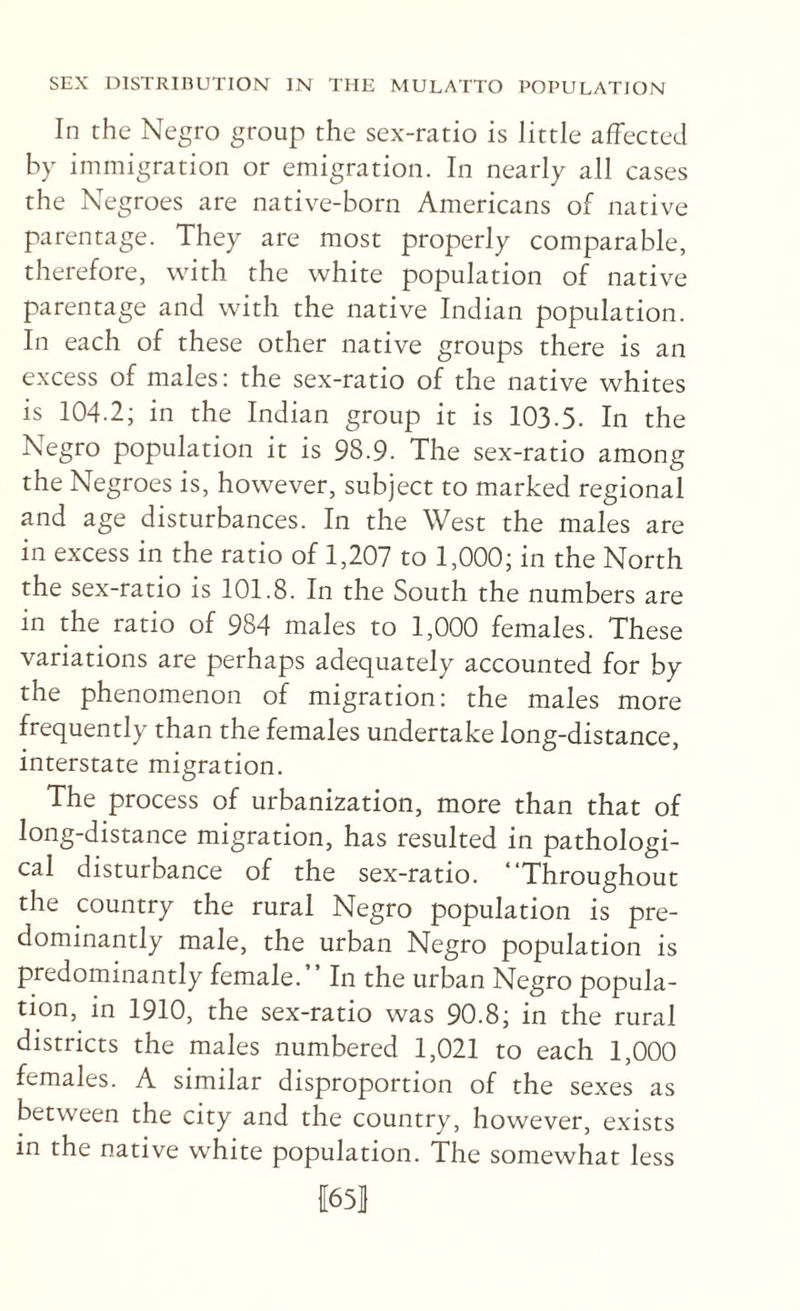 In the Negro group the sex-ratio is little affected by immigration or emigration. In nearly all cases the Negroes are native-born Americans of native parentage. They are most properly comparable, therefore, with the white population of native parentage and with the native Indian population. In each of these other native groups there is an excess of males: the sex-ratio of the native whites is 104.2; in the Indian group it is 103.5. In the Negro population it is 98.9. The sex-ratio among the Negroes is, however, subject to marked regional and age disturbances. In the West the males are in excess in the ratio of 1,207 to 1,000; in the North the sex-ratio is 101.8. In the South the numbers are in the ratio of 984 males to 1,000 females. These variations are perhaps adequately accounted for by the phenomenon of migration: the males more frequently than the females undertake long-distance, interstate migration. The process of urbanization, more than that of long-distance migration, has resulted in pathologi¬ cal disturbance of the sex-ratio. “Throughout the country the rural Negro population is pre¬ dominantly male, the urban Negro population is predominantly female.” In the urban Negro popula¬ tion, in 1910, the sex-ratio was 90.8; in the rural districts the males numbered 1,021 to each 1,000 females. A similar disproportion of the sexes as between the city and the country, however, exists in the native white population. The somewhat less 1[65I