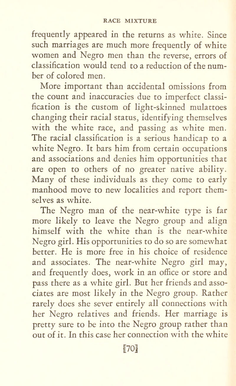 frequently appeared in the returns as white. Since such marriages are much more frequently of white women and Negro men than the reverse, errors of classification would tend to a reduction of the num¬ ber of colored men. More important than accidental omissions from the count and inaccuracies due to imperfect classi¬ fication is the custom of light-skinned mulattoes changing their racial status, identifying themselves with the white race, and passing as white men. The racial classification is a serious handicap to a white Negro. It bars him from certain occupations and associations and denies him opportunities that are open to others of no greater native ability. Many of these individuals as they come to early manhood move to new localities and report them¬ selves as white. The Negro man of the near-white type is far more likely to leave the Negro group and align himself with the white than is the near-white Negro girl. His opportunities to do so are somewhat better. He is more free in his choice of residence and associates. The near-white Negro girl may, and frequently does, work in an office or store and pass there as a white girl. But her friends and asso¬ ciates are most likely in the Negro group. Rather rarely does she sever entirely all connections with her Negro relatives and friends. Her marriage is pretty sure to be into the Negro group rather than out of it. In this case her connection with the white 1701