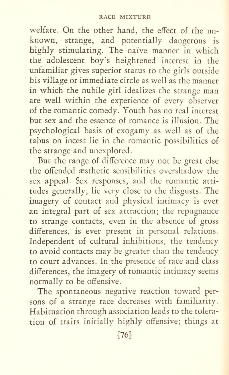 welfare. On the other hand, the effect of the un¬ known, strange, and potentially dangerous is highly stimulating. The naive manner in which the adolescent boy’s heightened interest in the unfamiliar gives superior status to the girls outside his village or immediate circle as well as the manner in which the nubile girl idealizes the strange man are well within the experience of every observer of the romantic comedy. Youth has no real interest but sex and the essence of romance is illusion. The psychological basis of exogamy as well as of the tabus on incest lie in the romantic possibilities of the strange and unexplored. But the range of difference may not be great else the offended aesthetic sensibilities overshadow the sex appeal. Sex responses, and the romantic atti¬ tudes generally, lie very close to the disgusts. The imagery of contact and physical intimacy is ever an integral part of sex attraction; the repugnance to strange contacts, even in the absence of gross differences, is ever present in personal relations. Independent of cultural inhibitions, the tendency to avoid contacts may be greater than the tendency to court advances. In the presence of race and class differences, the imagery of romantic intimacy seems normally to be offensive. The spontaneous negative reaction toward per¬ sons of a strange race decreases with familiarity. Habituation through association leads to the tolera¬ tion of traits initially highly offensive; things at 1761