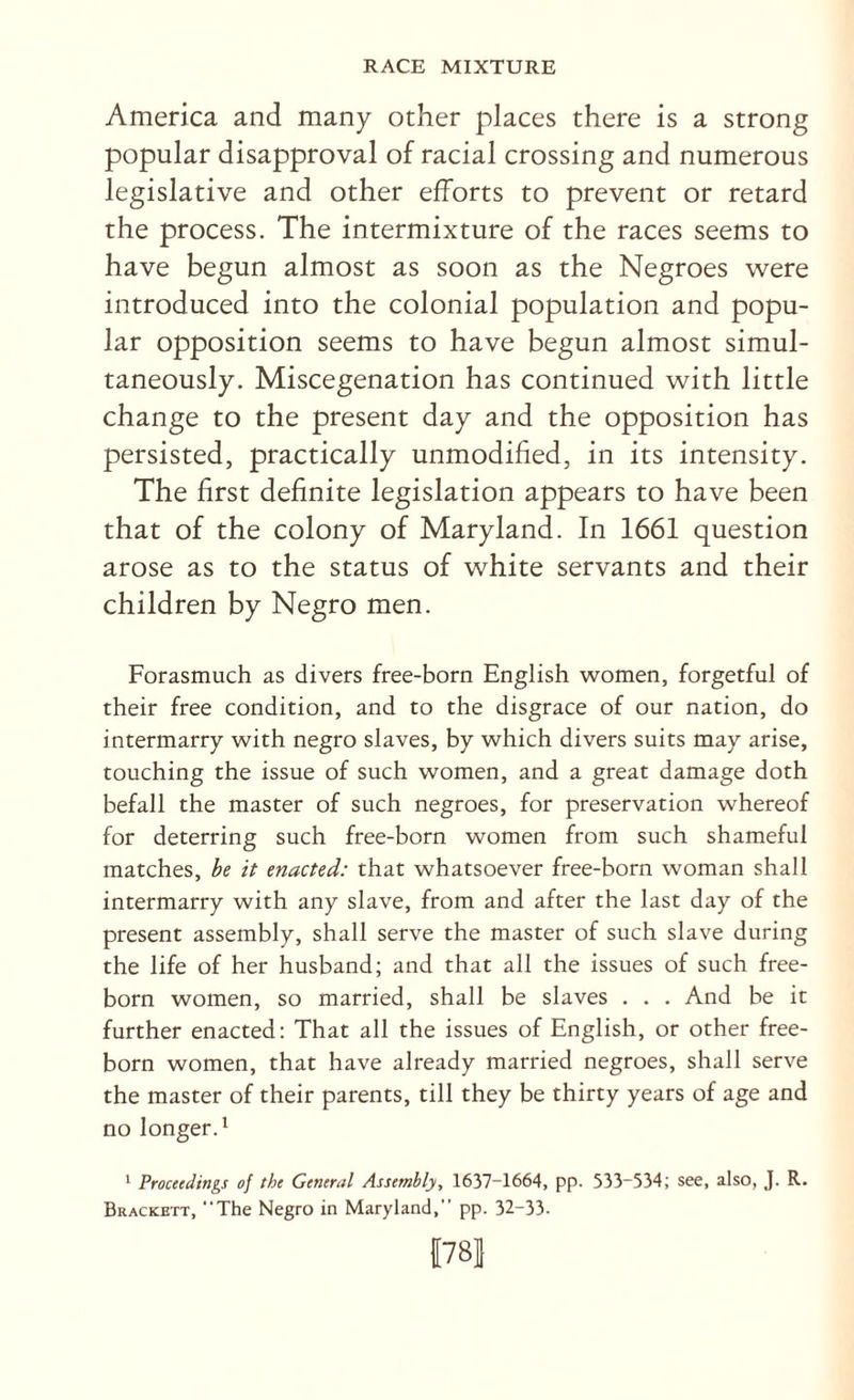 America and many other places there is a strong popular disapproval of racial crossing and numerous legislative and other efforts to prevent or retard the process. The intermixture of the races seems to have begun almost as soon as the Negroes were introduced into the colonial population and popu¬ lar opposition seems to have begun almost simul¬ taneously. Miscegenation has continued with little change to the present day and the opposition has persisted, practically unmodified, in its intensity. The first definite legislation appears to have been that of the colony of Maryland. In 1661 question arose as to the status of white servants and their children by Negro men. Forasmuch as divers free-born English women, forgetful of their free condition, and to the disgrace of our nation, do intermarry with negro slaves, by which divers suits may arise, touching the issue of such women, and a great damage doth befall the master of such negroes, for preservation whereof for deterring such free-born women from such shameful matches, be it enacted: that whatsoever free-born woman shall intermarry with any slave, from and after the last day of the present assembly, shall serve the master of such slave during the life of her husband; and that all the issues of such free¬ born women, so married, shall be slaves . . . And be it further enacted: That all the issues of English, or other free¬ born women, that have already married negroes, shall serve the master of their parents, till they be thirty years of age and no longer.* ^ Proceedings of the General Assembly, 1637-1664, pp. 533-534; see, also, J. R. Brackett, “The Negro in Maryland,” pp. 32-33- 178]}