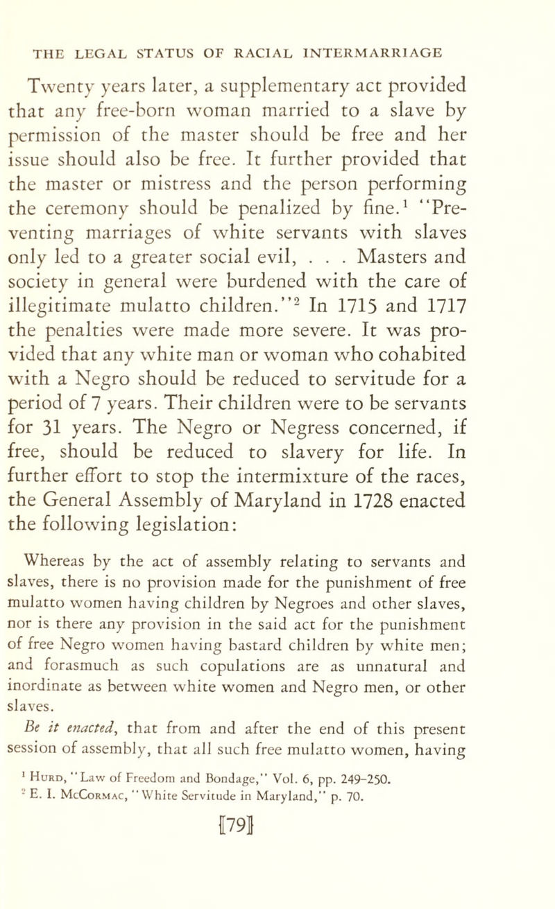 Twenty years later, a supplementary act provided that any free-born woman married to a slave by permission of the master should be free and her issue should also be free. It further provided that the master or mistress and the person performing the ceremony should be penalized by fine.^ “Pre¬ venting marriages of white servants with slaves only led to a greater social evil, . . . Masters and society in general were burdened with the care of illegitimate mulatto children.’’^ In 1715 and 1717 the penalties were made more severe. It was pro¬ vided that any white man or woman who cohabited with a Negro should be reduced to servitude for a period of 7 years. Their children were to be servants for 31 years. The Negro or Negress concerned, if free, should be reduced to slavery for life. In further effort to stop the intermixture of the races, the General Assembly of Maryland in 1728 enacted the following legislation; Whereas by the act of assembly relating to servants and slaves, there is no provision made for the punishment of free mulatto women having children by Negroes and other slaves, nor is there any provision in the said act for the punishment of free Negro women having bastard children by white men; and forasmuch as such copulations are as unnatural and inordinate as between white women and Negro men, or other slaves. Be it enacted, that from and after the end of this present session of assembly, that all such free mulatto women, having * Hurd, Law of Freedom and Bondage, Vol. 6, pp. 249-250. ■ E. I. McCormac, White Servitude in Maryland, p. 70. 1791