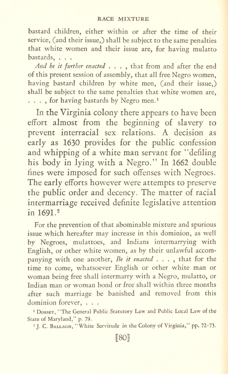 bastard children, either within or after the time of their service, (and their issue,) shall be subject to the same penalties that white women and their issue are, for having mulatto bastards, . . . And be it further enacted . . . , that from and after the end of this present session of assembly, that all free Negro women, having bastard children by white men, (and their issue,) shall be subject to the same penalties that white women are, . . . , for having bastards by Negro mend In the Virginia colony there appears to have been effort almost from the beginning of slavery to prevent interracial sex relations. A decision as early as 1630 provides for the public confession and whipping of a white man servant for “defiling his body in lying with a Negro.’’ In 1662 double fines were imposed for such offenses with Negroes. The early efforts however were attempts to preserve the public order and decency. The matter of racial intermarriage received definite legislative attention in 1691.2 For the prevention of that abominable mixture and spurious issue which hereafter may increase in this dominion, as well by Negroes, mulattoes, and Indians intermarr}dng with English, or other white women, as by their unlawful accom¬ panying with one another. Be it enacted . . . , that for the time to come, whatsoever English or other white man or woman being free shall intermarry with a Negro, mulatto, or Indian man or woman bond or free shall within three months after such marriage be banished and removed from this dominion forever, . . . ' Dorsey, “The Gener.-il Public Statutory Law and Public Local Law of the State of Maryland,” p. 79. -J. C. Ballagh, “White Servitude in the Colony of Virginia,” pp. 72-73- [801