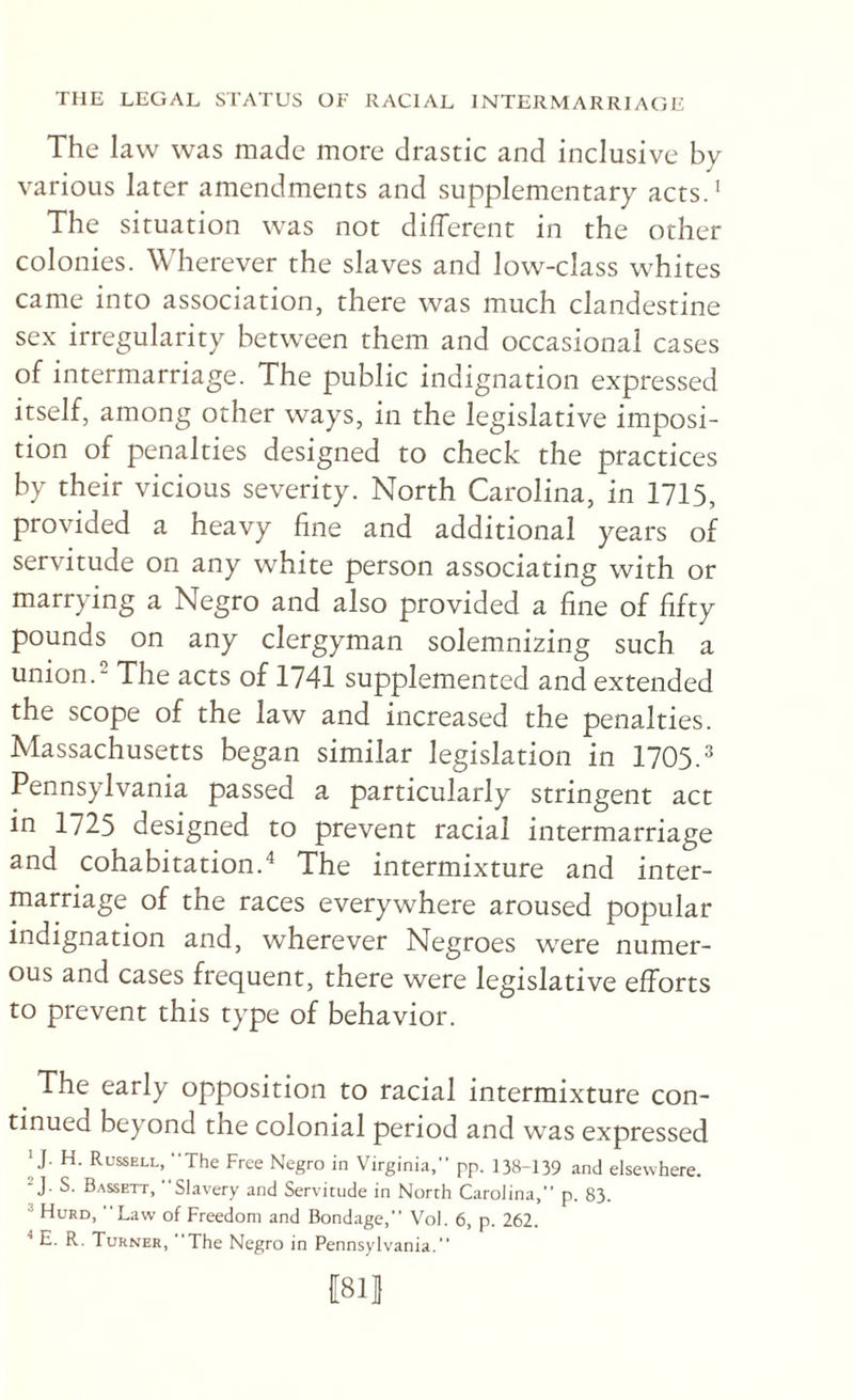 The law was made more drastic and inclusive by various later amendments and supplementary acts.’ The situation was not different in the other colonies. Wherever the slaves and low-class whites came into association, there was much clandestine sex irregularity between them and occasional cases of intermarriage. The public indignation expressed itself, among other ways, in the legislative imposi¬ tion of penalties designed to check the practices by their vicious severity. North Carolina, in 1715, provided a heavy fine and additional years of servitude on any white person associating with or marrying a Negro and also provided a fine of fifty pounds on any clergyman solemnizing such a union.^ The acts of 1741 supplemented and extended the scope of the law and increased the penalties. Massachusetts began similar legislation in 1705.’’ Pennsylvania passed a particularly stringent act in 1725 designed to prevent racial intermarriage and cohabitation.^ The intermixture and inter¬ marriage of the races everywhere aroused popular indignation and, wherever Negroes were numer¬ ous and cases frequent, there were legislative efforts to prevent this type of behavior. The early opposition to racial intermixture con¬ tinued beyond the colonial period and was expressed ^ J. H. Russell, The Free Negro in Virginia, pp. 138-139 and elsewhere. J. S. Bassett, Slavery and Servitude in North Carolina,” p. 83. ® Hurd, Law of Freedom and Bondage, Vol. 6, p. 262. ^ E. R. Turner, The Negro in Pennsylvania. fsil