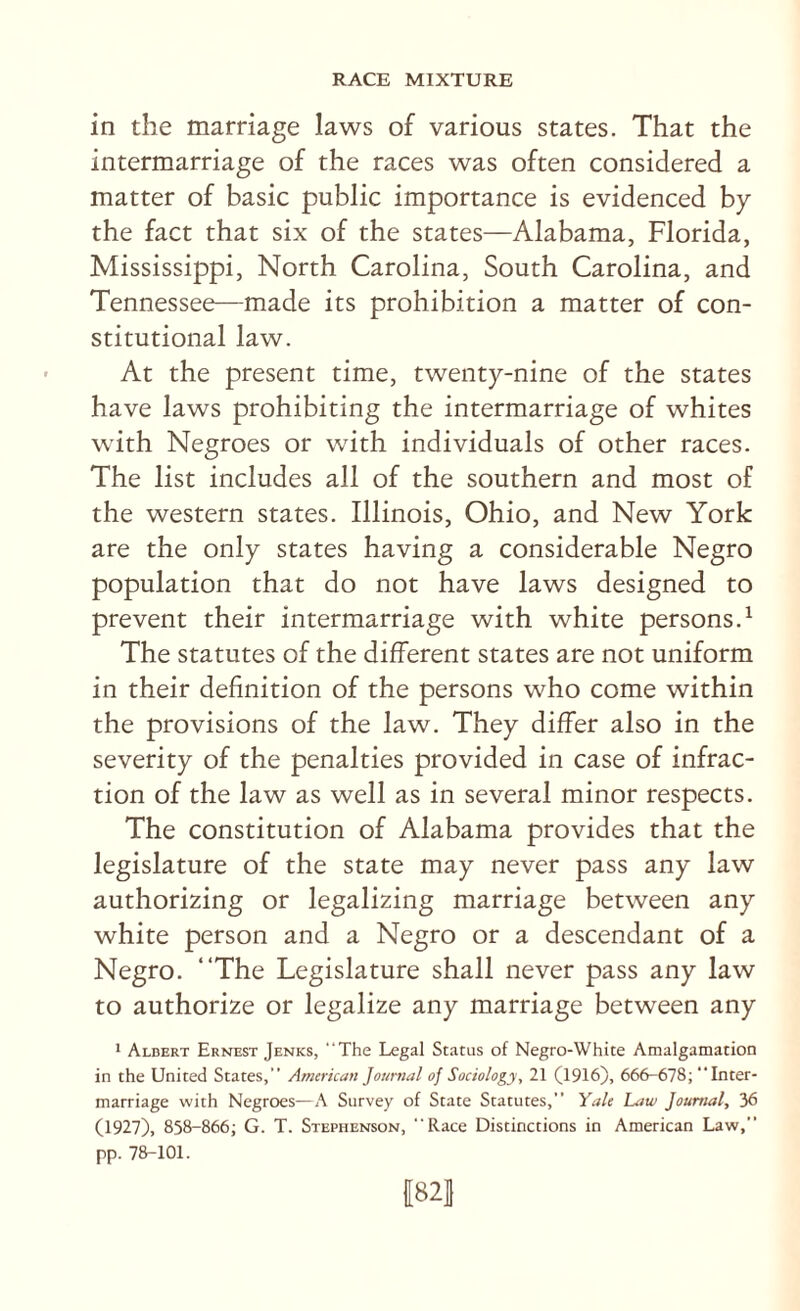 in the marriage laws of various states. That the intermarriage of the races was often considered a matter of basic public importance is evidenced by the fact that six of the states—Alabama, Florida, Mississippi, North Carolina, South Carolina, and Tennessee—made its prohibition a matter of con¬ stitutional law. At the present time, twenty-nine of the states have laws prohibiting the intermarriage of whites with Negroes or with individuals of other races. The list includes all of the southern and most of the western states. Illinois, Ohio, and New York are the only states having a considerable Negro population that do not have laws designed to prevent their intermarriage with white persons.^ The statutes of the different states are not uniform in their definition of the persons who come within the provisions of the law. They differ also in the severity of the penalties provided in case of infrac¬ tion of the law as well as in several minor respects. The constitution of Alabama provides that the legislature of the state may never pass any law authorizing or legalizing marriage between any white person and a Negro or a descendant of a Negro. “The Legislature shall never pass any law to authorize or legalize any marriage between any 1 Albert Ernest Jenks, “The Legal Status of Negro-White Amalgamation in the United States,” American Journal of Sociology, 21 (1916), 666-678; Inter¬ marriage with Negroes—A Survey of State Statutes,” Yale Law Journal, 36 (1927), 858-866; G. T. Stephenson, Race Distinctions in Ametican Law,” pp. 78-101. 1821