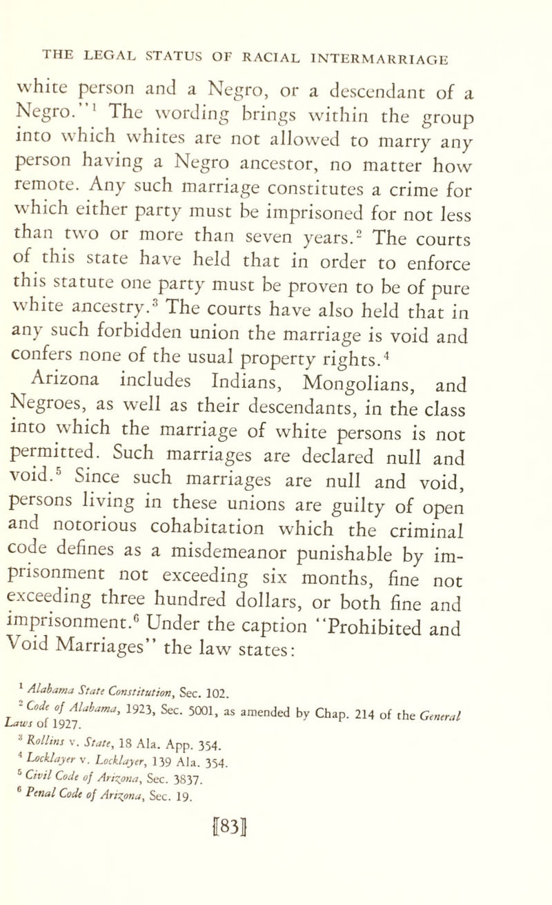 white person and a Negro, or a descendant of a Negro.”' The wording brings within the group into which w'hites are not allowed to marry any person having a Negro ancestor, no matter how remote. Any such marriage constitutes a crime for which either party must be imprisoned for not less than two or more than seven years. The courts of this state have held that in order to enforce this statute one party must be proven to be of pure wTite ancestry.3 The courts have also held that in any such forbidden union the marriage is void and confers none of the usual property rights.'' Arizona includes Indians, Mongolians, and Negroes, as well as their descendants, in the class into which the marriage of white persons is not permitted. Such marriages are declared null and void. Since such marriages are null and void, persons living in these unions are guilty of open and notorious cohabitation which the criminal code defines as a misdemeanor punishable by im¬ prisonment not exceeding six months, fine not exceeding three hundred dollars, or both fine and imprisonment. Under the caption “Prohibited and Void Marriages” the law states; ^ Alabama State Constitution, Sec. 102. ^ Code of Alabama, 1923. Sec. 5001, as amended by Chap. 214 of the General iU’s of 1927. =* Rollins V. State, 18 Ala. App. 354. ^ Locklayer v. Locklayer, 139 Ala. 354. ® Civil Code of Arisyma, Sec. 3837. Penal Code of Aris^ona, Sec. 19. 1831