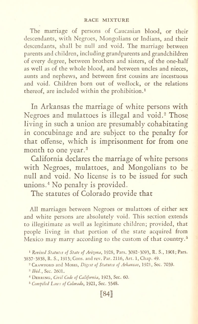 The marriage of persons of Caucasian blood, or their descendants, with Negroes, Mongolians or Indians, and their descendants, shall be null and void. The marriage between parents and children, including grandparents and grandchildren of every degree, between brothers and sisters, of the one-half as well as of the whole blood, and between uncles and nieces, aunts and nephews, and between first cousins are incestuous and void. Children born out of wedlock, or the relations thereof, are included within the prohibition.^ In Arkansas the marriage of white persons with Negroes and mulattoes is illegal and void. Those living in such a union are presumably cohabitating in concubinage and are subject to the penalty for that offense, which is imprisonment for from one month to one year.^ California declares the marriage of white persons with Negroes, mulattoes, and Mongolians to be null and void. No license is to be issued for such unions.'* No penalty is provided. The statutes of Colorado provide that All marriages between Negroes or mulattoes of either sex and white persons are absolutely void. This section extends to illegitimate as well as legitimate children; provided, that people living in that portion of the state acquired from Mexico may marry according to the custom of that country.® ' Revised Statutes of State of Arizona, 1928, Pars. 3092-3093, R- S., 1901; Pars. 3837-3838, R. S., 1913; Cons, and rev. Par. 2116, Art. 1, Chap. 49. - Crawford and Moses, Digest of Statutes of Arkansas, 1921, Sec. 7039. Ibid., Sec. 2601. ■' Derring, Civil Code of California, 1923, Sec. 60. ® Compiled Lawt of Colorado, 1921, Sec. 5548. 1841