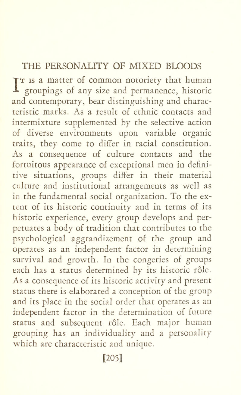 IT IS a matter of common notoriety that human groupings of any size and permanence, historic and contemporary, bear distinguishing and charac¬ teristic marks. As a result of ethnic contacts and intermixture supplemented by the selective action of diverse environments upon variable organic traits, they come to differ in racial constitution. As a consequence of culture contacts and the fortuitous appearance of exceptional men in defini¬ tive situations, groups differ in their material culture and institutional arrangements as well as in the fundamental social organization. To the ex¬ tent of its historic continuity and in terms of its historic experience, every group develops and per¬ petuates a body of tradition that contributes to the psychological aggrandizement of the group and operates as an independent factor in determining survival and growth. In the congeries of groups each has a status determined by its historic role. As a consequence of its historic activity and present status there is elaborated a conception of the group and its place in the social order that operates as an independent factor in the determination of future status and subsequent role. Each major human grouping has an individuality and a personality which are characteristic and unique. 12051