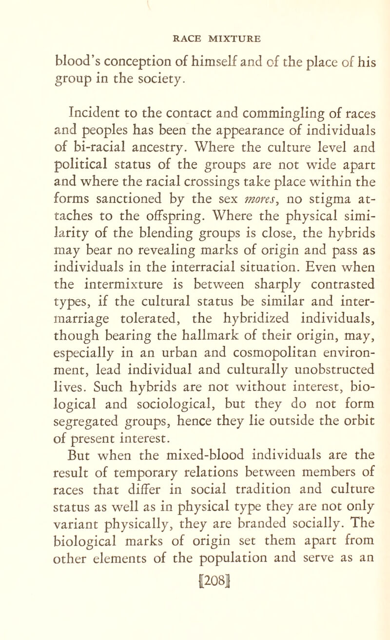 blood’s conception of himself and of the place of his group in the society. Incident to the contact and commingling of races and peoples has been the appearance of individuals of bi-racial ancestry. Where the culture level and political status of the groups are not wide apart and where the racial crossings take place within the forms sanctioned by the sex 7nores, no stigma at¬ taches to the offspring. Where the physical simi¬ larity of the blending groups is close, the hybrids may bear no revealing marks of origin and pass as individuals in the interracial situation. Even when the intermixture is between sharply contrasted types, if the cultural status be similar and inter¬ marriage tolerated, the hybridized individuals, though bearing the hallmark of their origin, may, especially in an urban and cosmopolitan environ¬ ment, lead individual and culturally unobstructed lives. Such hybrids are not without interest, bio¬ logical and sociological, but they do not form segregated groups, hence they lie outside the orbit of present interest. But when the mixed-blood individuals are the result of temporary relations between members of races that differ in social tradition and culture status as well as in physical type they are not only variant physically, they are branded socially. The biological marks of origin set them apart from other elements of the population and serve as an f208|