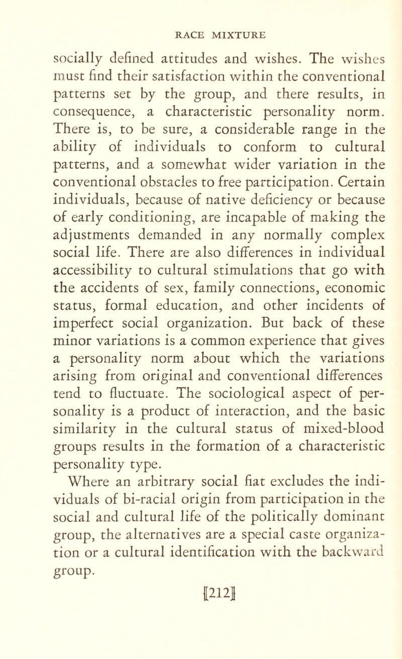 socially defined attitudes and wishes. The wishes must find their satisfaction within the conventional patterns set by the group, and there results, in consequence, a characteristic personality norm. There is, to be sure, a considerable range in the ability of individuals to conform to cultural patterns, and a somewhat wider variation in the conventional obstacles to free participation. Certain individuals, because of native deficiency or because of early conditioning, are incapable of making the adjustments demanded in any normally complex social life. There are also differences in individual accessibility to cultural stimulations that go with the accidents of sex, family connections, economic status, formal education, and other incidents of imperfect social organization. But back of these minor variations is a common experience that gives a personality norm about which the variations arising from original and conventional differences tend to fluctuate. The sociological aspect of per¬ sonality is a product of interaction, and the basic similarity in the cultural status of mixed-blood groups results in the formation of a characteristic personality type. Where an arbitrary social fiat excludes the indi¬ viduals of bi-racial origin from participation in the social and cultural life of the politically dominant group, the alternatives are a special caste organiza¬ tion or a cultural identification with the backward group. 12121