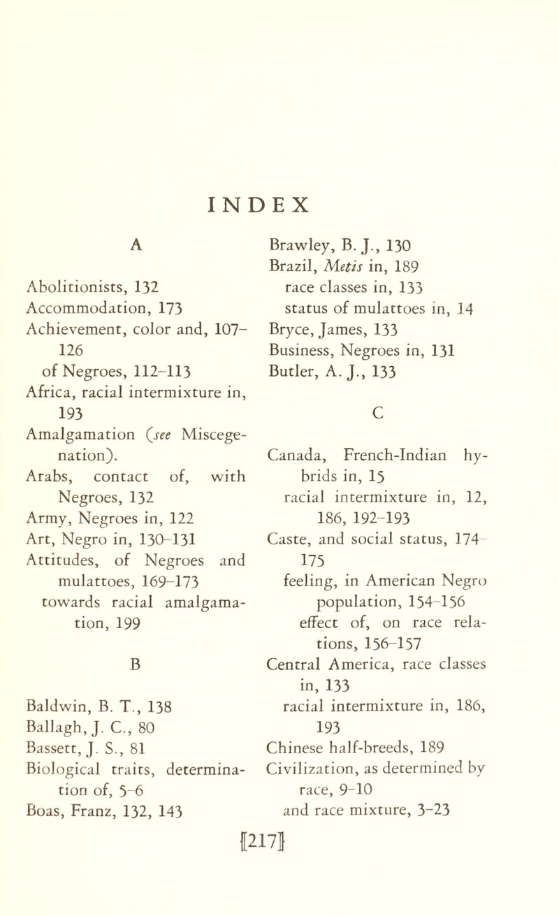 INDEX A Abolitionists, 132 Accommodation, 173 Achievement, color and, 107- 126 of Negroes, 112-113 Africa, racial intermixture in, 193 Amalgamation (jee Miscege¬ nation). Arabs, contact of, with Negroes, 132 Army, Negroes in, 122 Art, Negro in, 130-131 Attitudes, of Negroes and mulattoes, 169-173 towards racial amalgama¬ tion, 199 B Baldwin, B. T., 138 Ballagh, J. C., 80 Bassett, J. S., 81 Biological traits, determina¬ tion of, 5 6 Boas, Franz, 132, 143 Brawley, B. J., 130 Brazil, Metis in, 189 race classes in, 133 status of mulattoes in, 14 Bryce, James, 133 Business, Negroes in, 131 Butler, A. J., 133 C Canada, French-Indian hy¬ brids in, 15 racial intermixture in, 12, 186, 192-193 Caste, and social status, 174- 175 feeling, in American Negro population, 154-156 effect of, on race rela¬ tions, 156-157 Central America, race classes in, 133 racial intermixture in, 186, 193 Chinese half-breeds, 189 Civilization, as determined by race, 9-10 and race mixture, 3-23