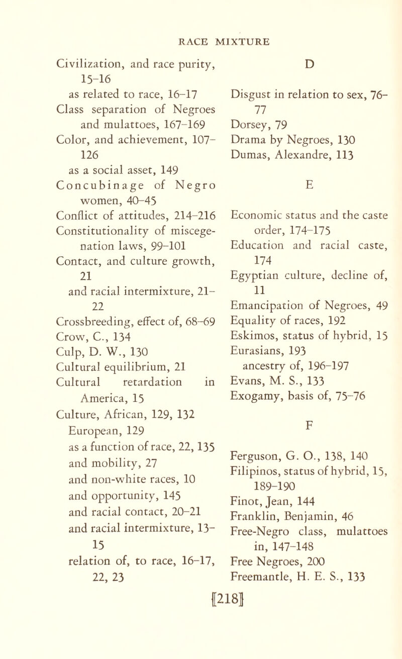 Civilization, and race purity, 15-16 as related to race, 16-17 Class separation of Negroes and mulattoes, 167-169 Color, and achievement, 107- 126 as a social asset, 149 Concubinage of Negro women, 40-45 Conflict of attitudes, 214-216 Constitutionality of miscege¬ nation laws, 99-101 Contact, and culture growth, 21 and racial intermixture, 21- 22 Crossbreeding, effect of, 68-69 Crow, C., 134 Culp, D. W., 130 Cultural equilibrium, 21 Cultural retardation in America, 15 Culture, African, 129, 132 European, 129 as a function of race, 22,135 and mobility, 27 and non-white races, 10 and opportunity, 145 and racial contact, 20-21 and racial intermixture, 13- 15 relation of, to race, 16-17, 22, 23 D Disgust in relation to sex, 76- 77 Dorsey, 79 Drama by Negroes, 130 Dumas, Alexandre, 113 E Economic status and the caste order, 174-175 Education and racial caste, 174 Egyptian culture, decline of, 11 Emancipation of Negroes, 49 Equality of races, 192 Eskimos, status of hybrid, 15 Eurasians, 193 ancestry of, 196-197 Evans, M. S., 133 Exogamy, basis of, 75-76 F Ferguson, G. O., 138, 140 Filipinos, status of hybrid, 15, 189-190 Finot, Jean, 144 Franklin, Benjamin, 46 Free-Negro class, mulattoes in, 147-148 Free Negroes, 200 Freemantle, H. E. S., 133 |218l