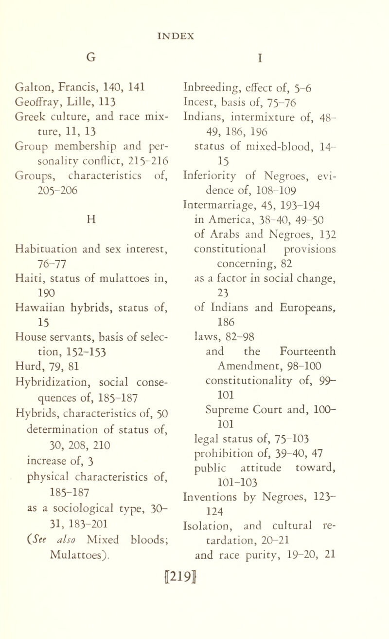 G I Galton, Francis, 140, 141 Geoffray, Lille, 113 Greek culture, and race mix¬ ture, 11, 13 Group membership and per¬ sonality conflict, 215-216 Groups, characteristics of, 205-206 H Habituation and sex interest, 76-77 Haiti, status of mulattoes in, 190 Hawaiian hybrids, status of, 15 House servants, basis of selec¬ tion, 152-153 Hurd, 79, 81 Hybridization, social conse¬ quences of, 185-187 Hybrids, characteristics of, 50 determination of status of, 30, 208, 210 increase of, 3 physical characteristics of, 185-187 as a sociological type, 30- 31, 183-201 (See also Mixed bloods; Mulattoes). Inbreeding, effect of, 5-6 Incest, basis of, 75-76 Indians, intermixture of, 48- 49, 186, 196 status of mixed-blood, 14- 15 Inferiority of Negroes, evi¬ dence of, 108-109 Intermarriage, 45, 193-194 in America, 38-40, 49-50 of Arabs and Negroes, 132 constitutional provisions concerning, 82 as a factor in social change, 23 of Indians and Europeans, 186 laws, 82-98 and the Fourteenth Amendment, 98-100 constitutionality of, 99“ 101 Supreme Court and, 100- 101 legal status of, 75-103 prohibition of, 39-40, 47 public attitude toward, 101-103 Inventions by Negroes, 123“ 124 Isolation, and cultural re¬ tardation, 20-21 and race purity, 19-20, 21 I2I9J