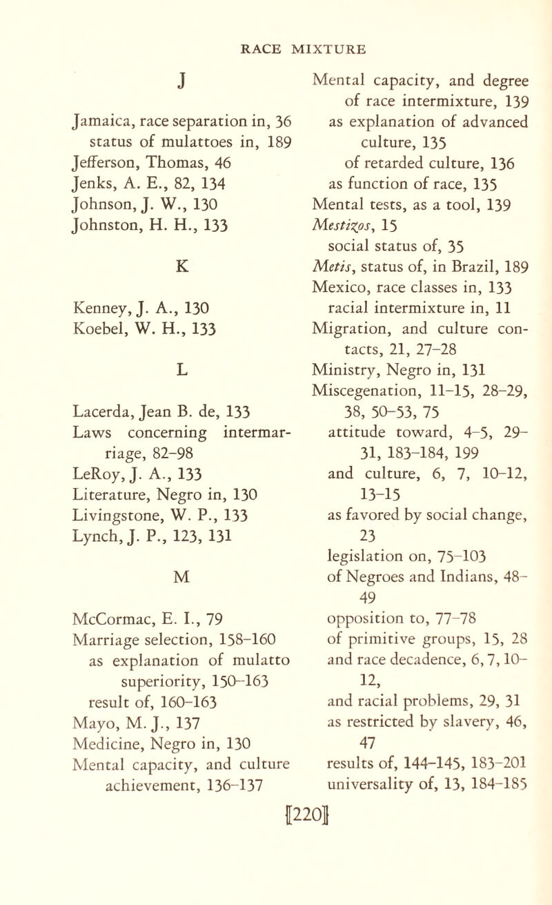 J Jamaica, race separation in, 36 status of mulattoes in, 189 Jefferson, Thomas, 46 Jenks, A. E., 82, 134 Johnson, J. W., 130 Johnston, H. H., 133 K Kenney, J. A., 130 Koebel, W. H., 133 L Lacerda, Jean B. de, 133 Laws concerning intermar¬ riage, 82-98 LeRoy, J. A., 133 Literature, Negro in, 130 Livingstone, W. P., 133 Lynch, J. P., 123, 131 M McCormac, E. L, 79 Marriage selection, 158-160 as explanation of mulatto superiority, 150-T63 result of, 160-163 Mayo, M. J., 137 Medicine, Negro in, 130 Mental capacity, and culture achievement, 136-137 Mental capacity, and degree of race intermixture, 139 as explanation of advanced culture, 135 of retarded culture, 136 as function of race, 135 Mental tests, as a tool, 139 Mestizos, 15 social status of, 35 Metis, status of, in Brazil, 189 Mexico, race classes in, 133 racial intermixture in, 11 Migration, and culture con¬ tacts, 21, 27-28 Ministry, Negro in, 131 Miscegenation, 11-15, 28-29, 38, 50-53, 75 attitude toward, 4-5, 29- 31, 183-184, 199 and culture, 6, 7, 10-12, 13-15 as favored by social change, 23 legislation on, 75-103 of Negroes and Indians, 48- 49 opposition to, 77-78 of primitive groups, 15, 28 and race decadence, 6,7,10- 12, and racial problems, 29, 31 as restricted by slavery, 46, 47 results of, 144-145, 183-201 universality of, 13, 184-185