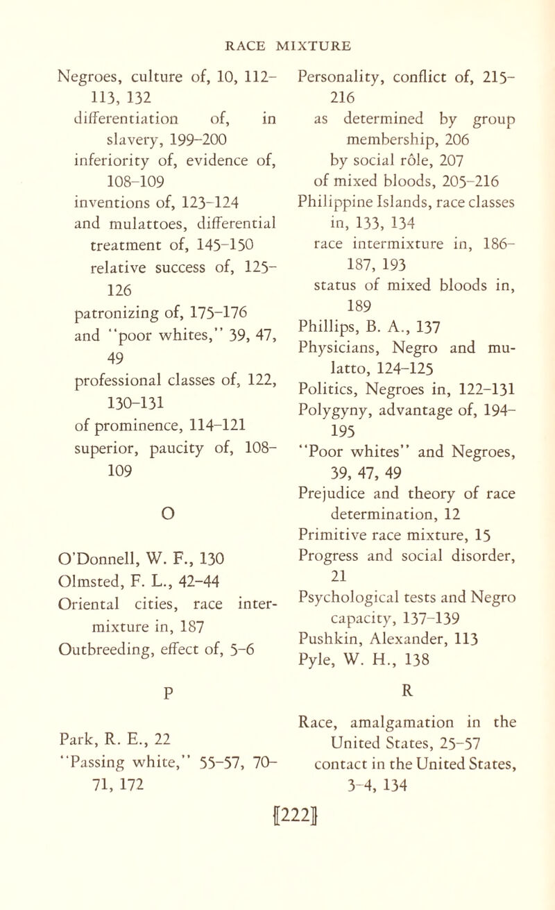Negroes, culture of, 10, 112- 113, 132 differentiation of, in slavery, 199-200 inferiority of, evidence of, 108-109 inventions of, 123-124 and mulattoes, differential treatment of, 145-150 relative success of, 125- 126 patronizing of, 175-176 and “poor whites,” 39, 47, 49 professional classes of, 122, 130-131 of prominence, 114-121 superior, paucity of, 108- 109 O O’Donnell, W. F., 130 Olmsted, F. L., 42-44 Oriental cities, race inter¬ mixture in, 187 Outbreeding, effect of, 5-6 P Park, R. E., 22 “Passing white,” 55-57, 70- 71, 172 Personality, conflict of, 215- 216 as determined by group membership, 206 by social role, 207 of mixed bloods, 205-216 Philippine Islands, race classes in, 133, 134 race intermixture in, 186- 187, 193 status of mixed bloods in, 189 Phillips, B. A., 137 Physicians, Negro and mu¬ latto, 124-125 Politics, Negroes in, 122-131 Polygyny, advantage of, 194- 195 “Poor whites” and Negroes, 39, 47, 49 Prejudice and theory of race determination, 12 Primitive race mixture, 15 Progress and social disorder, 21 Psychological tests and Negro capacity, 137-139 Pushkin, Alexander, 113 Pyle, W. H., 138 R Race, amalgamation in the United States, 25-57 contact in the United States, 3-4, 134 {2221