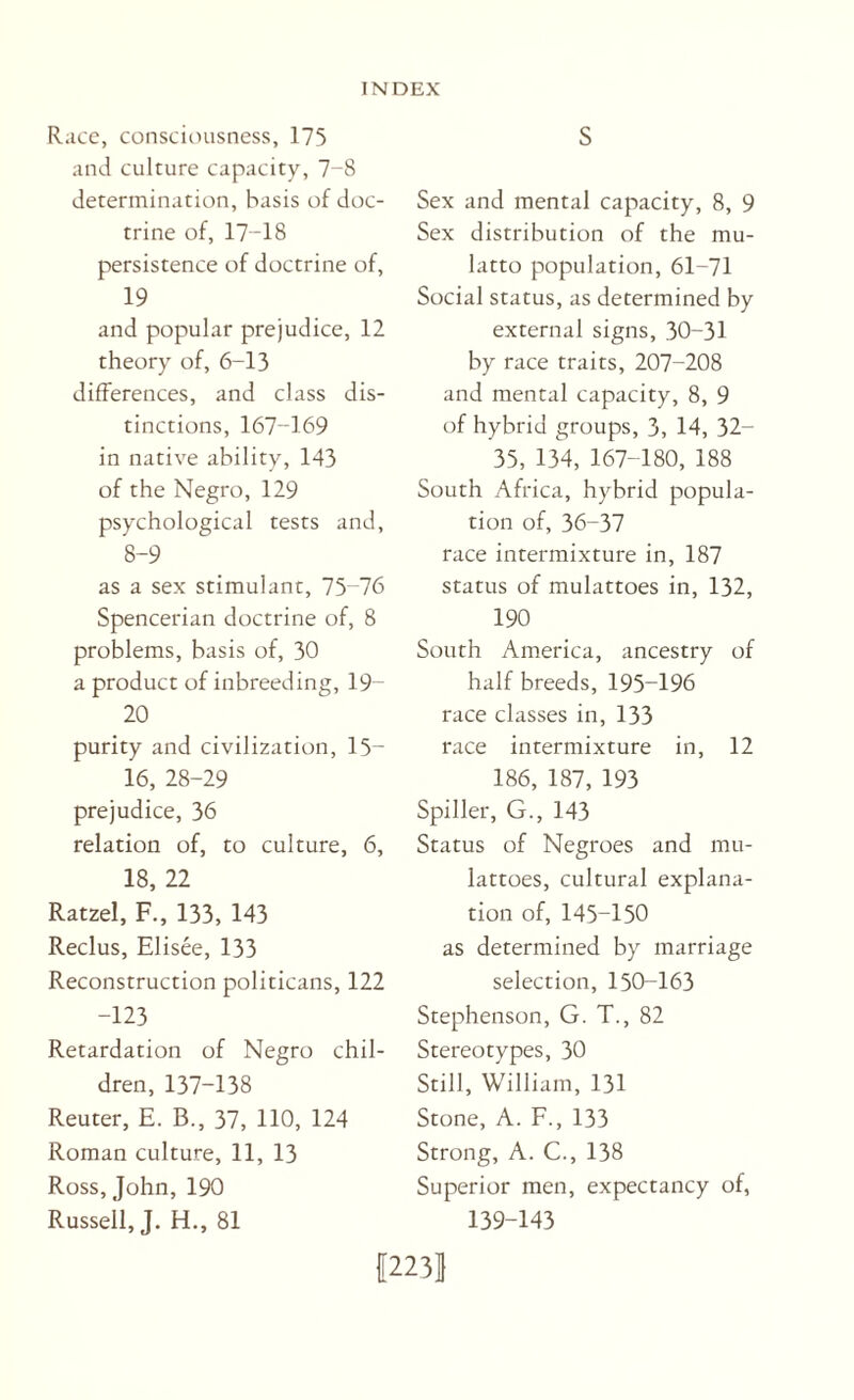 Race, consciousness, 175 and culture capacity, 7-8 determination, basis of doc¬ trine of, 17-18 persistence of doctrine of, 19 and popular prejudice, 12 theory of, 6-13 differences, and class dis¬ tinctions, 167-169 in native ability, 143 of the Negro, 129 psychological tests and, 8-9 as a sex stimulant, 75-76 Spencerian doctrine of, 8 problems, basis of, 30 a product of inbreeding, 19- 20 purity and civilization, 15- 16, 28-29 prejudice, 36 relation of, to culture, 6, 18, 22 Ratzel, F., 133, 143 Reclus, Elisee, 133 Reconstruction politicans, 122 -123 Retardation of Negro chil¬ dren, 137-138 Reuter, E. B., 37, 110, 124 Roman culture, 11, 13 Ross, John, 190 Russell, J. H., 81 Sex and mental capacity, 8, 9 Sex distribution of the mu¬ latto population, 61-71 Social status, as determined by external signs, 30-31 by race traits, 207-208 and mental capacity, 8, 9 of hybrid groups, 3, 14, 32- 35, 134, 167-180, 188 South Africa, hybrid popula¬ tion of, 36-37 race intermixture in, 187 status of mulattoes in, 132, 190 South America, ancestry of half breeds, 195-196 race classes in, 133 race intermixture in, 12 186, 187, 193 Spiller, G., 143 Status of Negroes and mu¬ lattoes, cultural explana¬ tion of, 145-150 as determined by marriage selection, 150-163 Stephenson, G. T., 82 Stereotypes, 30 Still, William, 131 Stone, A. F., 133 Strong, A. C., 138 Superior men, expectancy of, 139-143