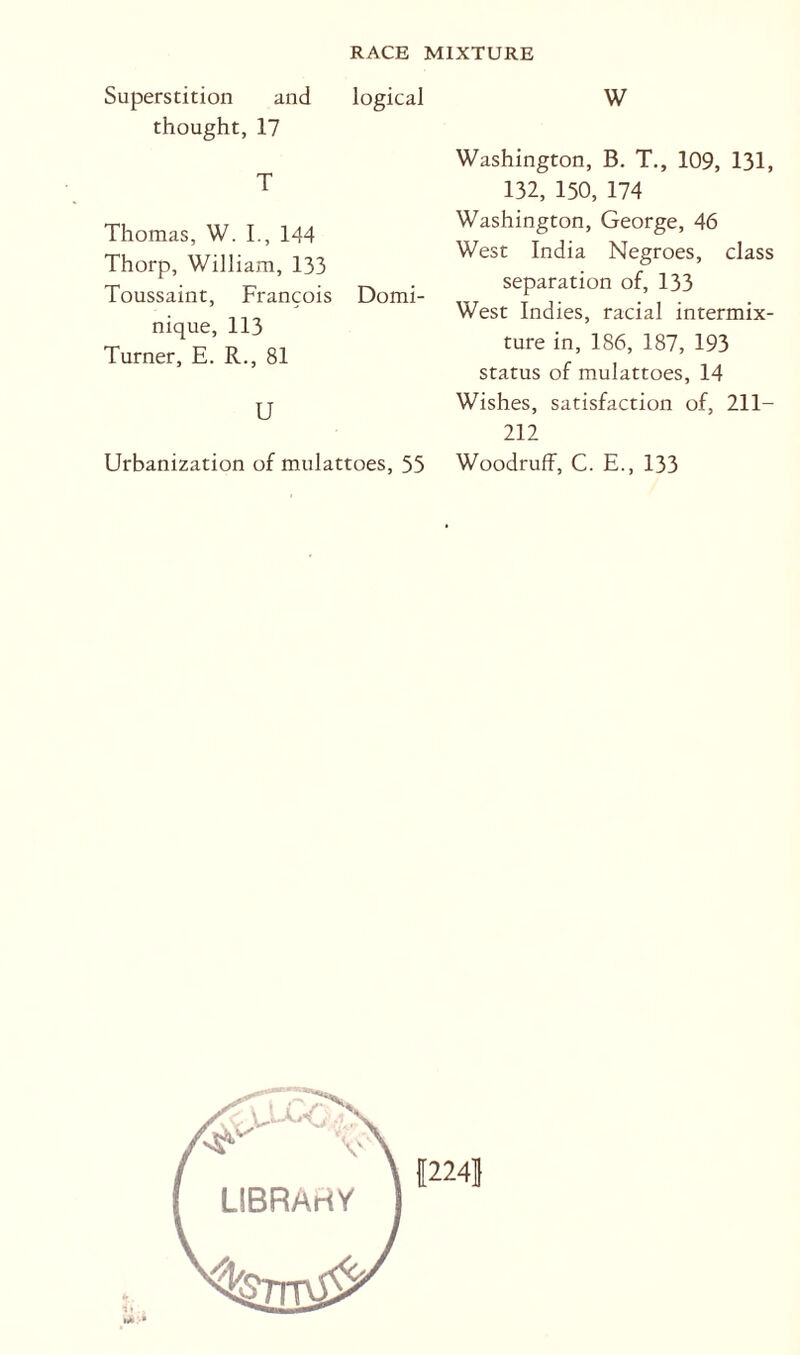 Superstition and thought, 17 RACE MIXTURE W logical T Thomas, W. I., 144 Thorp, William, 133 Toussaint, Francois Domi¬ nique, 113 Turner, E. R., 81 U Urbanization of mulattoes, 55 Washington, B. T., 109, 131, 132, 150, 174 Washington, George, 46 West India Negroes, class separation of, 133 West Indies, racial intermix¬ ture in, 186, 187, 193 status of mulattoes, 14 Wishes, satisfaction of, 211- 212 Woodruff, C. E., 133