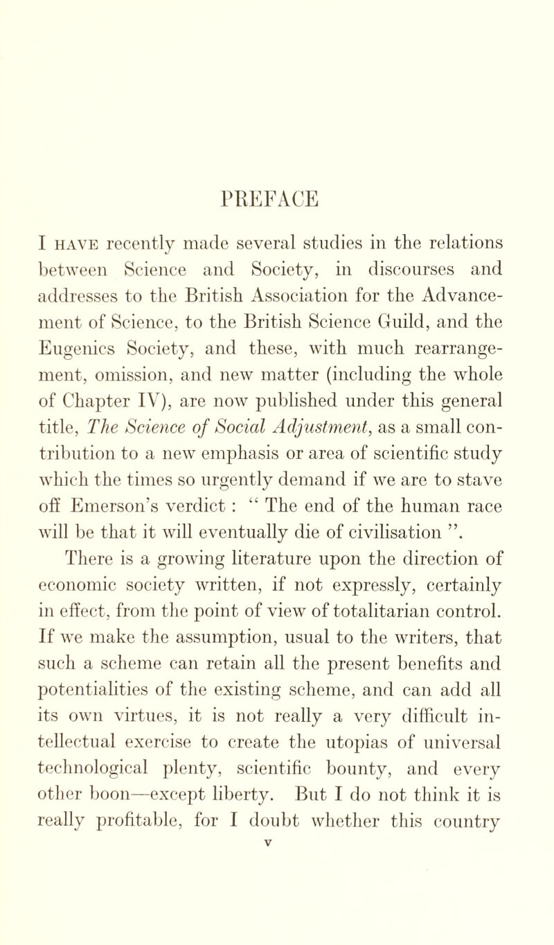 PREFACE I HAVE recently made several studies in the relations between Science and Society, in discourses and addresses to the British Association for the Advance¬ ment of Science, to the British Science Guild, and the Eugenics Society, and these, with much rearrange¬ ment, omission, and new matter (including the whole of Chapter IV), are now published under this general title. The Science of Social Adjustment, as a small con¬ tribution to a new emphasis or area of scientific study which the times so urgently demand if we are to stave off Emerson’s verdict; “ The end of the human race will be that it will eventually die of civilisation There is a growing literature upon the direction of economic society written, if not expressly, certainly in effect, from the point of view of totalitarian control. If we make the assumption, usual to the writers, that such a scheme can retain all the present benefits and potentialities of the existing scheme, and can add all its own virtues, it is not really a very difficult in¬ tellectual exercise to create the utopias of universal technological plenty, scientific bounty, and every other boon—except liberty. But I do not thiidv it is really profitable, for I doubt whether this country